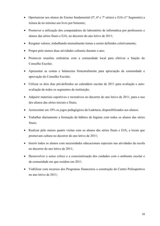 • Oportunizar aos alunos do Ensino fundamental (5ª, 6ª e 7ª séries) e EJA (1º Segmento) a
   leitura de no mínimo um livro por bimestre;

• Promover a utilização dos computadores do laboratório de informática por professores e
   alunos das séries finais e EJA, no decorrer do ano letivo de 2011;

• Resgatar valores, trabalhando mensalmente temas a serem definidos coletivamente;

• Propor pelo menos duas atividades culturais durante o ano;

• Promover reuniões ordinárias com a comunidade local para efetivar a função do
   Conselho Escolar;

• Apresentar as contas e balancetes bimestralmente para apreciação da comunidade e
   aprovação do Conselho Escolar;

• Utilizar os dois dias pré-definidos no calendário escolar de 2011 para avaliação e auto-
   avaliação de todos os segmentos da instituição;

• Adquirir materiais esportivos e recreativos no decorrer do ano letivo de 2011, para o uso
   dos alunos das séries iniciais e finais;

• Acrescentar em 10% os jogos pedagógicos da Ludoteca; disponibilizados aos alunos;

• Trabalhar diariamente a formação de hábitos de higiene com todos os alunos das séries
   finais;

• Realizar pelo menos quatro visitas com os alunos das séries finais e EJA, a locais que
   promovam cultura no decorrer do ano letivo de 2011;

• Inserir todos os alunos com necessidades educacionais especiais nas atividades da escola
   no decorrer do ano letivo de 2011;

• Desenvolver o senso crítico e a conscientização dos cuidados com o ambiente escolar e
   da comunidade em que residem em 2011.

• Viabilizar com recursos dos Programas financeiros a construção do Centro Poliesportivo
   no ano letivo de 2011;




                                                                                        10
 