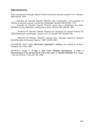 BIBLIOGRAFIA
Brasil. Secretaria de Educação Especial. Política nacional de educação especial: livro 1. Brasília:
MEC/SEESP, 1994.

______.Secretaria de Educação Especial. Subsídios para a organização e funcionamento de
serviços de educação especial: Área de Altas Habilidades. Brasília: MEC/SEESP, 1995.
______.Secretaria de Educação Especial. Diretrizes gerais para o atendimento dos alunos
portadores de altas habilidades, superdotação e talento. Brasília: MEC/SEESP, 1996.

_______.Secretaria de Educação Especial. Programa de capacitação de recursos humanos do
ensino fundamental: superdotação e talento vols.1 e 2. Brasília: MEC/SEESP,1999.

_______.Ministério da Educação. Diretrizes nacionais para a educação especial na educação
básica/Secretaria de Educação Especial – MEC; SEESP, 2001.

GUENTHER, Zenita Cunha. Desenvolver capacidades e talentos: um conceito de inclusão.
Petrópolis, RJ: Vozes, 2000.

RENZULLI, Joseph S. O Que é Esta Coisa Chamada Superdotação, e Como a
Desenvolvemos? Uma retrospectiva de vinte e cinco anos. In: Revista Educação. Porto Alegre
– RS, Ano XXVII, n.1 (52), Jan./Abr. 2004.




                                                                                              101
 