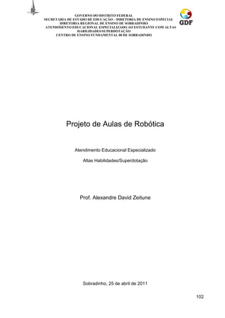 GOVERNO DO DISTRITO FEDERAL
SECRETARIA DE ESTADO DE EDUCAÇÃO – DIRETORIA DE ENSINO ESPECIAL
        DIRETORIA REGIONAL DE ENSINO DE SOBRADINHO
 ATENDIMENTO EDUCACIONAL ESPECIALIZADO AO ESTUDANTE COM ALTAS
                HABILIDADES/SUPERDOTAÇÃO
      CENTRO DE ENSINO FUNDAMENTAL 08 DE SOBRADINHO




          Projeto de Aulas de Robótica


              Atendimento Educacional Especializado

                  Altas Habilidades/Superdotação




                 Prof. Alexandre David Zeitune




                  Sobradinho, 25 de abril de 2011

                                                                  102
 