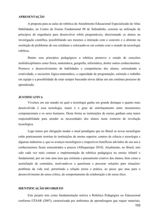 APRESENTAÇÃO

       A proposta para as aulas de robótica do Atendimento Educacional Especializado de Altas
Habilidades, no Centro de Ensino Fundamental 08 de Sobradinho, consiste na utilização de
princípios de engenharia para desenvolver robôs programáveis, direcionando os alunos na
investigação científica, possibilitando aos mesmos a interação com o concreto e o abstrato na
resolução de problemas do seu cotidiano e colocando-os em contato com o mundo da tecnologia
robótica.

       Dentre seus princípios pedagógicos a robótica promove o estudo de conceitos
multidisciplinares como física, matemática, geografia, informática, dentre outros conhecimentos.
Promove o desenvolvimento de habilidades e competências dos alunos, estimulando a
criatividade, o raciocínio lógico-matemático, a capacidade de programação; estimula o trabalho
em equipe e a possibilidade de estar sempre buscando novas idéias em um contínuo processo de
aprendizado.


JUSTIFICATIVA
       Vivemos em um mundo no qual a tecnologia ganha um grande destaque e quanto mais
desenvolvida é essa tecnologia, maior é o grau de entrelaçamento entre mecanismos
computacionais e os seres humanos. Desta forma as instituições de ensino ganham uma maior
responsabilidade para atender as necessidades dos alunos neste contexto de revolução
tecnológica.

       Logo temos por obrigação mudar o atual paradigma que no Brasil as novas tecnologias
estão praticamente restritas às instituições de ensino superior, centros de ciência e tecnologia e
algumas indústrias e, que os avanços tecnológicos e respectivos benefícios advindos do seu uso e
conhecimentos ficam concentrados a poucos (Albuquerque 2010). Atualmente, no Brasil, tem
sido cada vez mais comum a implementação da robótica pedagógica no ensino infantil e
fundamental, por ser esta uma área que estimula o pensamento criativo dos alunos, bem como a
assimilação de conteúdos, motivando-os a questionar e procurar soluções para situações-
problema da vida real, permitindo a relação teoria e prática, ao passo que atua para o
desenvolvimento do senso crítico, do comportamento de colaboração e do senso ético.



IDENTIFICAÇÃO DO OBJETO

       Este projeto tem como fundamentação teórica a Robótica Pedagógica ou Educacional
conforme CÉSAR (2007), caracterizada por ambientes de aprendizagem que requer materiais,
                                                                                   103
 