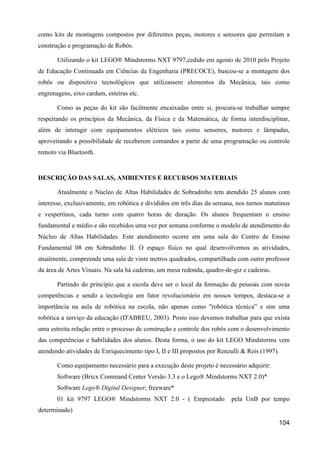 como kits de montagens compostos por diferentes peças, motores e sensores que permitam a
construção e programação de Robôs.

       Utilizando o kit LEGO® Mindstorms NXT 9797,cedido em agosto de 2010 pelo Projeto
de Educação Continuada em Ciências da Engenharia (PRECOCE), buscou-se a montagem dos
robôs ou dispositivo tecnológicos que utilizassem elementos da Mecânica, tais como
engrenagens, eixo cardam, esteiras etc.

       Como as peças do kit são facilmente encaixadas entre si, procura-se trabalhar sempre
respeitando os princípios da Mecânica, da Física e da Matemática, de forma interdisciplinar,
além de interagir com equipamentos elétricos tais como sensores, motores e lâmpadas,
aproveitando a possibilidade de receberem comandos a partir de uma programação ou controle
remoto via Bluetooth.


DESCRIÇÃO DAS SALAS, AMBIENTES E RECURSOS MATERIAIS

       Atualmente o Núcleo de Altas Habilidades de Sobradinho tem atendido 25 alunos com
interesse, exclusivamente, em robótica e divididos em três dias da semana, nos turnos matutinos
e vespertinos, cada turno com quatro horas de duração. Os alunos frequentam o ensino
fundamental e médio e são recebidos uma vez por semana conforme o modelo de atendimento do
Núcleo de Altas Habilidades. Este atendimento ocorre em uma sala do Centro de Ensino
Fundamental 08 em Sobradinho II. O espaço físico no qual desenvolvemos as atividades,
atualmente, compreende uma sala de vinte metros quadrados, compartilhada com outro professor
da área de Artes Visuais. Na sala há cadeiras, um mesa redonda, quadro-de-giz e cadeiras.

       Partindo do principio que a escola deve ser o local da formação de pessoas com novas
competências e sendo a tecnologia um fator revolucionário em nossos tempos, destaca-se a
importância na aula de robótica na escola, não apenas como "robótica técnica” e sim uma
robótica a serviço da educação (D'ABREU, 2003). Posto isso devemos trabalhar para que exista
uma estreita relação entre o processo de construção e controle dos robôs com o desenvolvimento
das competências e habilidades dos alunos. Desta forma, o uso do kit LEGO Mindstorms vem
atendendo atividades de Enriquecimento tipo I, II e III propostos por Renzulli & Reis (1997).

       Como equipamento necessário para a execução deste projeto é necessário adquirir:
       Software (Bricx Command Center Versão 3.3 e o Lego® Mindstorms NXT 2.0)*
       Software Lego® Digital Designer; freeware*
       01 kit 9797 LEGO® Mindstorms NXT 2.0 - ( Emprestado                pela UnB por tempo
determinado)
                                                                                            104
 