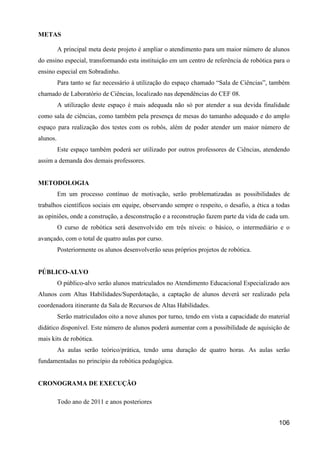 METAS

          A principal meta deste projeto é ampliar o atendimento para um maior número de alunos
do ensino especial, transformando esta instituição em um centro de referência de robótica para o
ensino especial em Sobradinho.
          Para tanto se faz necessário à utilização do espaço chamado “Sala de Ciências”, também
chamado de Laboratório de Ciências, localizado nas dependências do CEF 08.
          A utilização deste espaço é mais adequada não só por atender a sua devida finalidade
como sala de ciências, como também pela presença de mesas do tamanho adequado e do amplo
espaço para realização dos testes com os robôs, além de poder atender um maior número de
alunos.
          Este espaço também poderá ser utilizado por outros professores de Ciências, atendendo
assim a demanda dos demais professores.


METODOLOGIA
          Em um processo contínuo de motivação, serão problematizadas as possibilidades de
trabalhos científicos sociais em equipe, observando sempre o respeito, o desafio, a ética a todas
as opiniões, onde a construção, a desconstrução e a reconstrução fazem parte da vida de cada um.
          O curso de robótica será desenvolvido em três níveis: o básico, o intermediário e o
avançado, com o total de quatro aulas por curso.
          Posteriormente os alunos desenvolverão seus próprios projetos de robótica.


PÚBLICO-ALVO
          O público-alvo serão alunos matriculados no Atendimento Educacional Especializado aos
Alunos com Altas Habilidades/Superdotação, a captação de alunos deverá ser realizado pela
coordenadora itinerante da Sala de Recursos de Altas Habilidades.
          Serão matriculados oito a nove alunos por turno, tendo em vista a capacidade do material
didático disponível. Este número de alunos poderá aumentar com a possibilidade de aquisição de
mais kits de robótica.
          As aulas serão teórico/prática, tendo uma duração de quatro horas. As aulas serão
fundamentadas no princípio da robótica pedagógica.


CRONOGRAMA DE EXECUÇÃO

          Todo ano de 2011 e anos posteriores


                                                                                             106
 