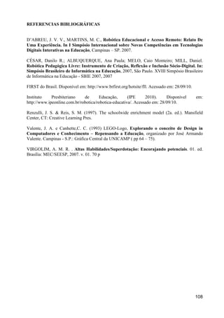 REFERENCIAS BIBLIOGRÁFICAS


D’ABREU, J. V. V., MARTINS, M. C., Robótica Educacional e Acesso Remoto: Relato De
Uma Experiência. In I Simpósio Internacional sobre Novas Competências em Tecnologias
Digitais Interativas na Educação, Campinas – SP. 2007.

CÉSAR, Danilo R.; ALBUQUERQUE, Ana Paula; MELO, Caio Monteiro; MILL, Daniel.
Robótica Pedagógica Livre: Instrumento de Criação, Reflexão e Inclusão Sócio-Digital. In:
Simpósio Brasileiro de Informática na Educação, 2007, São Paulo. XVIII Simpósio Brasileiro
de Informática na Educação - SBIE 2007, 2007

FIRST do Brasil. Disponível em: http://www.brfirst.org/hotsite/fll. Acessado em: 28/09/10.

Instituto    Presbiteriano    de      Educação,       (IPE     2010).     Disponível         em:
http://www.ipeonline.com.br/robotica/robotica-educativa/. Acessado em: 28/09/10.

Renzulli, J. S. & Reis, S. M. (1997). The schoolwide enrichment model (2a. ed.). Mansfield
Center, CT: Creative Learning Pres.

Valente, J. A. e Canhette,C. C. (1993) LEGO-Logo, Explorando o conceito de Design in
Computadores e Conhecimento – Repensando a Educação, organizado por José Armando
Valente. Campinas - S.P.: Gráfica Central da UNICAMP ( pp 64 – 75).

VIRGOLIM, A. M. R. . Altas Habilidades/Superdotação: Encorajando potenciais. 01. ed.
Brasília: MEC/SEESP, 2007. v. 01. 70 p




                                                                                             108
 