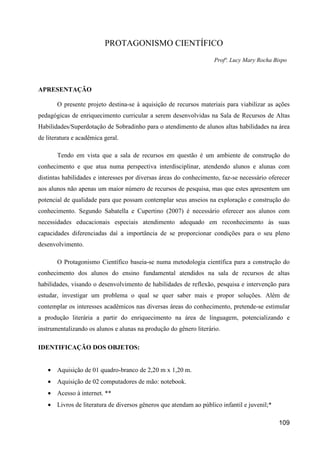 PROTAGONISMO CIENTÍFICO
                                                                   Profª. Lucy Mary Rocha Bispo



APRESENTAÇÃO

       O presente projeto destina-se à aquisição de recursos materiais para viabilizar as ações
pedagógicas de enriquecimento curricular a serem desenvolvidas na Sala de Recursos de Altas
Habilidades/Superdotação de Sobradinho para o atendimento de alunos altas habilidades na área
de literatura e acadêmica geral.

       Tendo em vista que a sala de recursos em questão é um ambiente de construção do
conhecimento e que atua numa perspectiva interdisciplinar, atendendo alunos e alunas com
distintas habilidades e interesses por diversas áreas do conhecimento, faz-se necessário oferecer
aos alunos não apenas um maior número de recursos de pesquisa, mas que estes apresentem um
potencial de qualidade para que possam contemplar seus anseios na exploração e construção do
conhecimento. Segundo Sabatella e Cupertino (2007) é necessário oferecer aos alunos com
necessidades educacionais especiais atendimento adequado em reconhecimento às suas
capacidades diferenciadas daí a importância de se proporcionar condições para o seu pleno
desenvolvimento.

       O Protagonismo Científico baseia-se numa metodologia científica para a construção do
conhecimento dos alunos do ensino fundamental atendidos na sala de recursos de altas
habilidades, visando o desenvolvimento de habilidades de reflexão, pesquisa e intervenção para
estudar, investigar um problema o qual se quer saber mais e propor soluções. Além de
contemplar os interesses acadêmicos nas diversas áreas do conhecimento, pretende-se estimular
a produção literária a partir do enriquecimento na área de linguagem, potencializando e
instrumentalizando os alunos e alunas na produção do gênero literário.

IDENTIFICAÇÃO DOS OBJETOS:


   • Aquisição de 01 quadro-branco de 2,20 m x 1,20 m.
   • Aquisição de 02 computadores de mão: notebook.
   • Acesso à internet. **
   • Livros de literatura de diversos gêneros que atendam ao público infantil e juvenil;*

                                                                                            109
 