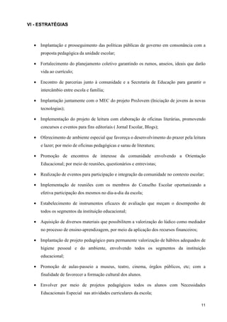 VI - ESTRATÉGIAS



  • Implantação e prosseguimento das políticas públicas de governo em consonância com a
     proposta pedagógica da unidade escolar;

  • Fortalecimento do planejamento coletivo garantindo os rumos, anseios, ideais que darão
     vida ao currículo;

  • Encontro de parcerias junto à comunidade e a Secretaria de Educação para garantir o
     intercâmbio entre escola e família;

  • Implantação juntamente com o MEC do projeto ProJovem (Iniciação de jovens às novas
     tecnologias);

  • Implementação do projeto de leitura com elaboração de oficinas literárias, promovendo
     concursos e eventos para fins editoriais ( Jornal Escolar, Blogs);

  • Oferecimento de ambiente especial que favoreça o desenvolvimento do prazer pela leitura
     e lazer; por meio de oficinas pedagógicas e sarau de literatura;

  • Promoção de encontros de interesse da comunidade envolvendo a Orientação
     Educacional; por meio de reuniões, questionários e entrevistas;

  • Realização de eventos para participação e integração da comunidade no contexto escolar;

  • Implementação de reuniões com os membros do Conselho Escolar oportunizando a
     efetiva participação dos mesmos no dia-a-dia da escola;

  • Estabelecimento de instrumentos eficazes de avaliação que meçam o desempenho de
     todos os segmentos da instituição educacional;

  • Aquisição de diversos materiais que possibilitem a valorização do lúdico como mediador
     no processo de ensino-aprendizagem, por meio da aplicação dos recursos financeiros;

  • Implantação de projeto pedagógico para permanente valorização de hábitos adequados de
     higiene pessoal e do ambiente, envolvendo todos os segmentos da instituição
     educacional;

  • Promoção de aulas-passeio a museus, teatro, cinema, órgãos públicos, etc; com a
     finalidade de favorecer a formação cultural dos alunos.

  • Envolver por meio de projetos pedagógicos todos os alunos com Necessidades
     Educacionais Especial nas atividades curriculares da escola;

                                                                                           11
 