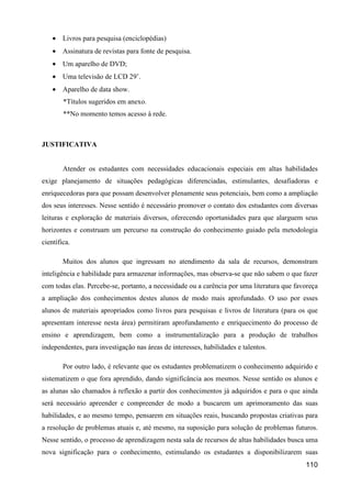 • Livros para pesquisa (enciclopédias)
    • Assinatura de revistas para fonte de pesquisa.
    • Um aparelho de DVD;
    • Uma televisão de LCD 29’.
    • Aparelho de data show.
        *Títulos sugeridos em anexo.
        **No momento temos acesso à rede.



JUSTIFICATIVA


        Atender os estudantes com necessidades educacionais especiais em altas habilidades
exige planejamento de situações pedagógicas diferenciadas, estimulantes, desafiadoras e
enriquecedoras para que possam desenvolver plenamente seus potenciais, bem como a ampliação
dos seus interesses. Nesse sentido é necessário promover o contato dos estudantes com diversas
leituras e exploração de materiais diversos, oferecendo oportunidades para que alarguem seus
horizontes e construam um percurso na construção do conhecimento guiado pela metodologia
científica.

        Muitos dos alunos que ingressam no atendimento da sala de recursos, demonstram
inteligência e habilidade para armazenar informações, mas observa-se que não sabem o que fazer
com todas elas. Percebe-se, portanto, a necessidade ou a carência por uma literatura que favoreça
a ampliação dos conhecimentos destes alunos de modo mais aprofundado. O uso por esses
alunos de materiais apropriados como livros para pesquisas e livros de literatura (para os que
apresentam interesse nesta área) permitiram aprofundamento e enriquecimento do processo de
ensino e aprendizagem, bem como a instrumentalização para a produção de trabalhos
independentes, para investigação nas áreas de interesses, habilidades e talentos.

        Por outro lado, é relevante que os estudantes problematizem o conhecimento adquirido e
sistematizem o que fora aprendido, dando significância aos mesmos. Nesse sentido os alunos e
as alunas são chamados à reflexão a partir dos conhecimentos já adquiridos e para o que ainda
será necessário apreender e compreender de modo a buscarem um aprimoramento das suas
habilidades, e ao mesmo tempo, pensarem em situações reais, buscando propostas criativas para
a resolução de problemas atuais e, até mesmo, na suposição para solução de problemas futuros.
Nesse sentido, o processo de aprendizagem nesta sala de recursos de altas habilidades busca uma
nova significação para o conhecimento, estimulando os estudantes a disponibilizarem suas
                                                                                            110
 