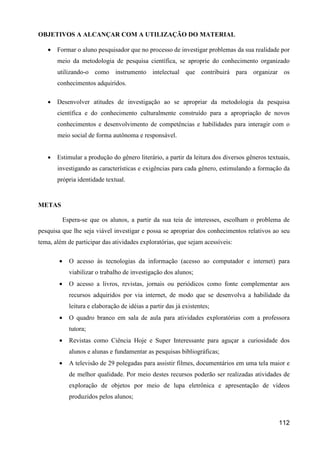 OBJETIVOS A ALCANÇAR COM A UTILIZAÇÃO DO MATERIAL

   •   Formar o aluno pesquisador que no processo de investigar problemas da sua realidade por
       meio da metodologia de pesquisa científica, se aproprie do conhecimento organizado
       utilizando-o como instrumento intelectual que contribuirá para organizar os
       conhecimentos adquiridos.

   •   Desenvolver atitudes de investigação ao se apropriar da metodologia da pesquisa
       científica e do conhecimento culturalmente construído para a apropriação de novos
       conhecimentos e desenvolvimento de competências e habilidades para interagir com o
       meio social de forma autônoma e responsável.


   •   Estimular a produção do gênero literário, a partir da leitura dos diversos gêneros textuais,
       investigando as características e exigências para cada gênero, estimulando a formação da
       própria identidade textual.


METAS

            Espera-se que os alunos, a partir da sua teia de interesses, escolham o problema de
pesquisa que lhe seja viável investigar e possa se apropriar dos conhecimentos relativos ao seu
tema, além de participar das atividades exploratórias, que sejam acessíveis:

        •     O acesso às tecnologias da informação (acesso ao computador e internet) para
              viabilizar o trabalho de investigação dos alunos;
        •     O acesso a livros, revistas, jornais ou periódicos como fonte complementar aos
              recursos adquiridos por via internet, de modo que se desenvolva a habilidade da
              leitura e elaboração de idéias a partir das já existentes;
        •     O quadro branco em sala de aula para atividades exploratórias com a professora
              tutora;
        •     Revistas como Ciência Hoje e Super Interessante para aguçar a curiosidade dos
              alunos e alunas e fundamentar as pesquisas bibliográficas;
        •     A televisão de 29 polegadas para assistir filmes, documentários em uma tela maior e
              de melhor qualidade. Por meio destes recursos poderão ser realizadas atividades de
              exploração de objetos por meio de lupa eletrônica e apresentação de vídeos
              produzidos pelos alunos;



                                                                                              112
 