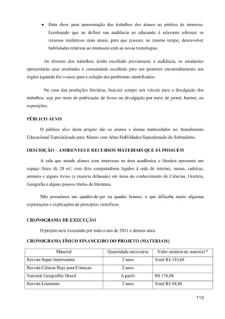 •     Data show para apresentação dos trabalhos dos alunos ao público de interesse.
              Lembrando que ao definir sua audiência ao educando é relevante oferecer os
              recursos midiáticos mais atuais, para que possam, ao mesmo tempo, desenvolver
              habilidades relativas ao manuseio com as novas tecnologias.

            Ao término dos trabalhos, tendo escolhido previamente a audiência, os estudantes
apresentarão seus resultados à comunidade escolhida para um posterior encaminhamento aos
órgãos (quando for o caso) para a solução dos problemas identificados.

            No caso das produções literárias, buscará sempre um veículo para a divulgação dos
trabalhos, seja por meio de publicação de livros ou divulgação por meio de jornal, banner, ou
exposições.

PÚBLICO ALVO

       O público alvo deste projeto são os alunos e alunas matriculados no Atendimento
Educacional Especializado para Alunos com Altas Habilidades/Superdotação de Sobradinho.

DESCRIÇÃO – AMBIENTES E RECURSOS MATERIAIS QUE JÁ POSSUEM

       A sala que atende alunos com interesses na área acadêmica e literária apresenta um
espaço físico de 20 m², com dois computadores ligados à rede de internet, mesas, cadeiras,
armário e alguns livros (a maioria defasado) em áreas do conhecimento de Ciências, História,
Geografia e alguns poucos títulos de literatura.

       Não possuímos um quadro-de-giz ou quadro branco, o que dificulta muito algumas
explorações e explicações de princípios científicos.


CRONOGRAMA DE EXECUÇÃO

       O projeto será executado por todo o ano de 2011 e demais anos.

CRONOGRAMA FÍSICO FINANCEIRO DO PROJETO (MATERIAIS)

                  Material                   Quantidade necessária       Valor unitário do material *
Revista Super Interessante                             2 anos          Total R$ 310,68
Revista Ciência Hoje para Crianças                     2 anos
National Geografhic Brasil                             A partir        R$ 176,88
Revista Literatura                                     2 anos          Total R$ 94,80


                                                                                              113
 