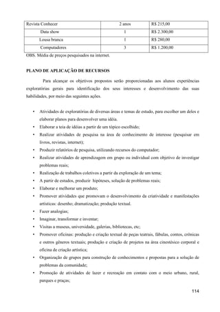 Revista Conhecer                                     2 anos           R$ 215,00
       Data show                                        1             R$ 2.300,00
       Lousa branca                                     1             R$ 280,00
       Computadores                                     3             R$ 1.200,00
OBS. Média de preços pesquisados na internet.


PLANO DE APLICAÇÃO DE RECURSOS

         Para alcançar os objetivos propostos serão proporcionadas aos alunos experiências
exploratórias gerais para identificação dos seus interesses e desenvolvimento das suas
habilidades, por meio das seguintes ações.


   •   Atividades de exploratórias de diversas áreas e temas de estudo, para escolher um deles e
       elaborar planos para desenvolver uma idéia.
   •   Elaborar a teia de idéias a partir de um tópico escolhido;
   •   Realizar atividades de pesquisa na área de conhecimento de interesse (pesquisar em
       livros, revistas, internet);
   •   Produzir relatórios de pesquisa, utilizando recursos do computador;
   •   Realizar atividades de aprendizagem em grupo ou individual com objetivo de investigar
       problemas reais;
   •   Realização de trabalhos coletivos a partir da exploração de um tema;
   •   A partir de estudos, produzir hipóteses, solução de problemas reais;
   •   Elaborar e melhorar um produto;
   •   Promover atividades que promovam o desenvolvimento da criatividade e manifestações
       artísticas: desenho; dramatização; produção textual.
   •   Fazer analogias;
   •   Imaginar, transformar e inventar;
   •   Visitas a museus, universidade, galerias, bibliotecas, etc;
   •   Promover oficinas: produção e criação textual de peças teatrais, fábulas, contos, crônicas
       e outros gêneros textuais; produção e criação de projetos na área cinestésico corporal e
       oficina de criação artística;
   •   Organização de grupos para construção de conhecimentos e propostas para a solução de
       problemas da comunidade;
   •   Promoção de atividades de lazer e recreação em contato com o meio urbano, rural,
       parques e praças;

                                                                                            114
 