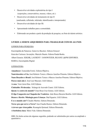 •   Desenvolver atividades exploratórias do tipo I
        (exposições, conservatórios, museus, vídeos, etc )
   •   Desenvolver atividades de treinamento do tipo II
       (analisando, refletindo, inferindo, identificando e interpretando)
   •   Desenvolver atividades do tipo III:

   •   Apresentando trabalhos para a comunidade.

   •   Elaborando um produto a partir da produção de pesquisa, ou fruto de talento artístico.



LIVROS A SEREM ADQUIRIDOS PARA TRABALHAR COM OS ALUNOS

LIVROS PARA PESQUISA:

Enciclopédia da Natureza. Genevive Beccker. Editora Girassol
Guia dos Curiosos: Invenções. Marcelo Duarte. Editora Panda Books.
Albert Einstein. SEKSIK, LAURENT / JANOWITZER, REJANE L&PM EDITORES.
BARSA, Enciclopédia Digital.

LITERATURA

Amanhecer. Esmeralda Ferréz. Editora Objetiva.
Naná descobre o Céu. José Roberto Torero e Marcos Aurelius Pimenta. Editora Objetiva.
Nuno Descobre o Brasil. José Roberto Torero e Marcos Aurelius Pimenta. Editora Objetiva.
Parece mais não é. José Luiz Mazzaro. LGE Editora.
A casa. Vera Lúcia Dias. LGE Editora.
Clodoaldo: Pé-descalço. Solange de Azevedo Cianni. LGE Editora.
Quem é o centro do mundo? Clara Rosa Cruz Gomes. LGE Editora.
O Jipe Cangaceiro na Chapada dos Veadeiros. João Bosco Bezerra Bonfim. LGE Editora.
Deuses e Heróis: Mitologia para Crianças. Dad Squarisi. LGE Editora.
E se o mundo cair? Claudio Martins. Editora Dimensão.
Terra: pra que serve a Terra? Ana Claudia Ramos. Editora Dimensão.
A árvore que virou palito. Rosangela Quinaud. Editora Dimensão.
A borboleta cinza. Mário Vale. Editora Dimensão.

OBS. Os títulos acima são algumas sugestões, podendo ser substituídos por outros ou ampliado o
quantitativo.


                                                                                                115
 