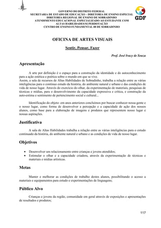GOVERNO DO DISTRITO FEDERAL
        SECRETARIA DE ESTADO DE EDUCAÇÃO – DIRETORIA DE ENSINO ESPECIAL
                  DIRETORIA REGIONAL DE ENSINO DE SOBRADINHO
           ATENDIMENTO EDUCACIONAL ESPECIALIZADO AO ESTUDANTE COM
                       ALTAS HABILIDADES/SUPERDOTAÇÃO
                CENTRO DE ENSINO FUNDAMENTAL 08 DE SOBRADINHO



                         OFICINA DE ARTES VISUAIS
                                   Sentir, Pensar, Fazer
                                                                      Prof. José Ivacy de Souza

Apresentação

        A arte por definição é o espaço para a construção da identidade e do autoconhecimento
para a ação estética e poética sobre o mundo em que se vive.
Assim, a sala de recursos de Altas Habilidades de Sobradinho, trabalha a relação entre as várias
inteligências para o contínuo estudo da história, do ambiente natural e urbano e das condições de
vida de nosso lugar. Através do exercício do olhar, da experimentação de materiais, pesquisas de
técnicas e mídias, para o desenvolvimento da capacidade expressiva e crítica, e construção da
auto-estima e sentimento de pertencimento social e cultural...

       Identificação do objeto: em anos anteriores concluímos por buscar conhecer nossa gente e
o nosso lugar, como forma de desenvolver a percepção e a capacidade de ação dos nossos
alunos, como base para a elaboração de imagens e produtos que representem nosso lugar e
nossas aspirações.

Justificativa
       A sala de Altas Habilidades trabalha a relação entre as várias inteligências para o estudo
continuado da história, do ambiente natural e urbano e as condições de vida de nosso lugar.

Objetivos

   •   Desenvolver um relacionamento entre crianças e jovens atendidos;
   •   Estimular o olhar e a capacidade criadora, através da experimentação de técnicas e
       materiais e mídias artísticas.

Metas

       Manter e melhorar as condições de trabalho destes alunos, possibilitando o acesso a
materiais e equipamentos para estudo e experimentações de linguagens;

Público Alvo
       Crianças e jovens da região, comunidade em geral através de exposições e apresentações
de resultados e produtos;


                                                                                            117
 