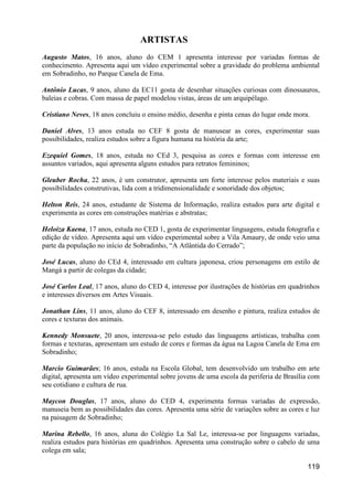 ARTISTAS
Augusto Matos, 16 anos, aluno do CEM 1 apresenta interesse por variadas formas de
conhecimento. Apresenta aqui um vídeo experimental sobre a gravidade do problema ambiental
em Sobradinho, no Parque Canela de Ema.

Antônio Lucas, 9 anos, aluno da EC11 gosta de desenhar situações curiosas com dinossauros,
baleias e cobras. Com massa de papel modelou vistas, áreas de um arquipélago.

Cristiano Neves, 18 anos concluiu o ensino médio, desenha e pinta cenas do lugar onde mora.

Daniel Alves, 13 anos estuda no CEF 8 gosta de manusear as cores, experimentar suas
possibilidades, realiza estudos sobre a figura humana na história da arte;

Ezequiel Gomes, 18 anos, estuda no CEd 3, pesquisa as cores e formas com interesse em
assuntos variados, aqui apresenta alguns estudos para retratos femininos;

Gleuber Rocha, 22 anos, é um construtor, apresenta um forte interesse pelos materiais e suas
possibilidades construtivas, lida com a tridimensionalidade e sonoridade dos objetos;

Helton Reis, 24 anos, estudante de Sistema de Informação, realiza estudos para arte digital e
experimenta as cores em construções matérias e abstratas;

Heloiza Kaena, 17 anos, estuda no CED 1, gosta de experimentar linguagens, estuda fotografia e
edição de vídeo. Apresenta aqui um vídeo experimental sobre a Vila Amaury, de onde veio uma
parte da população no início de Sobradinho, “A Atlântida do Cerrado”;

José Lucas, aluno do CEd 4, interessado em cultura japonesa, criou personagens em estilo de
Mangá a partir de colegas da cidade;

José Carlos Leal, 17 anos, aluno do CED 4, interesse por ilustrações de histórias em quadrinhos
e interesses diversos em Artes Visuais.

Jonathan Lins, 11 anos, aluno do CEF 8, interessado em desenho e pintura, realiza estudos de
cores e texturas dos animais.

Kennedy Monsuete, 20 anos, interessa-se pelo estudo das linguagens artísticas, trabalha com
formas e texturas, apresentam um estudo de cores e formas da água na Lagoa Canela de Ema em
Sobradinho;

Marcio Guimarães; 16 anos, estuda na Escola Global, tem desenvolvido um trabalho em arte
digital, apresenta um vídeo experimental sobre jovens de uma escola da periferia de Brasília com
seu cotidiano e cultura de rua.

Maycon Douglas, 17 anos, aluno do CED 4, experimenta formas variadas de expressão,
manuseia bem as possibilidades das cores. Apresenta uma série de variações sobre as cores e luz
na paisagem de Sobradinho;

Marina Rebello, 16 anos, aluna do Colégio La Sal Le, interessa-se por linguagens variadas,
realiza estudos para histórias em quadrinhos. Apresenta uma construção sobre o cabelo de uma
colega em sala;

                                                                                           119
 