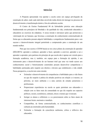 MISSÃO


         A Proposta apresentada visa apontar a escola como um espaço privilegiado da
construção do saber, onde cada indivíduo envolvido tenha direito de interagir no processo de
desenvolvimento e transformação dentro e fora do ambiente escolar.
         O Centro de Ensino Fundamental 08 de Sobradinho prioriza uma educação
fundamentada nos princípios de liberdade e da qualidade de vida, conduzindo educandos e
educadores ao exercício da cidadania. A nossa missão é alavancar ações que promovam a
valorização do ser humano, que favoreça a construção do conhecimento contextualizado de
forma que os educandos possam adquirir habilidades e competências fundamentais para o seu
sucesso e desenvolvimento integral permitindo a compreensão para a construção de um
mundo melhor.
         Para que isso ocorra o CEF08 baseia-se nos cinco pilares da construção do aprender
(DELOR’S): aprender a conhecer, aprender a fazer, aprender a conviver, aprender a ser e
aprender a aprender, pois partimos do princípio de que escola não é apenas um veículo para a
formação acadêmica, mas é, também, um espaço para a formação de opinião, é um
instrumento para o desenvolvimento do ser humano total que uma vez tendo acesso aos
conhecimentos social e historicamente construídos possam desenvolver competências e
habilidades permeadas pelo respeito aos direitos e deveres que estabelecem a vida cidadã.
Nessa perspectiva, a escola tem como missão:
         •    Estimular o desenvolvimento de competências e habilidades para a vida futura
              no que diz respeito à prática de atitudes positivas em relação a si mesmo, ao
              próximo, ao meio ambiente e a uma carreira de estudos posteriores e
              profissionais.
         •    Proporcionar experiências na escola as quais permitam aos educandos a
              relação com os fatos reais da comunidade no que diz respeito aos aspectos
              políticos, sociais, econômicos, culturais, éticos e morais que vivenciam.
         •    Instigar os alunos a refletirem e a se posicionarem sobre os fatos atuais de
              interesses locais, nacionais e mundiais.
         •    Compartilhar, de forma contextualizada, os conhecimentos científicos e
              culturais já construídos pela humanidade.
         •    Estimular a formação da consciência autônoma, crítica e reflexiva dos
              educandos.



                                                                                          16
 