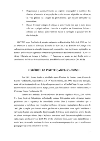 •    Proporcionar o desenvolvimento do espírito investigador e científico dos
              alunos e a buscarem a integração dos conhecimentos adquiridos na utilização
              da vida prática, na solução de problemáticas que possam apresentar na
              comunidade.
         •    Buscar favorecer espaços de diálogo e convivência para que o aluno possa
              valorizar a própria cultura, vivenciar e respeitar as diversidades étnicas e
              culturais dos demais, como também buscar a superação a qualquer tipo de
              discriminação.


   O CEF08 tem a finalidade de atender o disposto na Constituição Federal de 1988, na Lei
de Diretrizes e Bases da Educação Nacional Nº 9394/96, e no Estatuto da Criança e do
Adolescente, ministrar a educação fundamental, observando a base curricular a legislação e as
normas aplicáveis aos segmentos nesta Instituição atendidos: Ensino Fundamental – 5ª, 6ª e 7ª
séries; Educação de Jovens e Adultos – 1º Segmento e, ainda, ao que dispõe sobre o
atendimento no Núcleo de Atendimento de Altas Habilidades/Superdotação (NAAH/S).




                HISTÓRICO DA INSTITUIÇÃO EDUCACIONAL

         Em 2001, demos inicio as atividades desta Unidade de Ensino, como Centro de
Ensino Fundamental, localizado na AR 19. Posteriormente, em 2002, houve uma transição,
onde vários funcionários foram designados para assumirem a Escola Classe 14, que também
recebeu vários alunos desta escola. Surgiu, assim, com funcionários e alunos remanescentes, o
Centro de Ensino Fundamental 08.
         Durante esse período a escola funcionava em prédio alugado na AR 11, Área Isolada
01, Setor Oeste de Sobradinho, enfrentando grandes dificuldades tanto estruturais quanto
problemas com a segurança da comunidade escolar. Mas é relevante relembrar que a
comunidade se mobilizou para reivindicar melhorias estruturais e pedagógicas. Foi no ano de
2002, por exemplo, que alunos e alunas, professoras e professores, mães e pais, servidoras e
servidores fizeram uma campanha de arrecadação de livros e assim ampliou o acervo da sala
de leitura, muito precário na época. Após três anos neste local, fomos contemplados com uma
sede própria em fevereiro de 2005. Um prédio totalmente novo, com várias dependências e
muito bem estruturado, mudando de forma acentuada nossas perspectivas para o atendimento
pedagógico de nossa comunidade escolar.

                                                                                          17
 