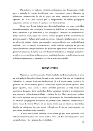 Mas as buscas por melhorias estruturais continuaram, e mais do que nunca, voltadas
para a aquisição de recursos tecnológicos como: computadores para o laboratório de
informática, informatização da sala de leitura, data show, aparelhos portáteis de som,
aparelhos de DVDs (estes voltados para o enriquecimento do trabalho pedagógico);
adquirimos, também, um sistema de segurança com alarme e câmera.
         Desde o ano de sua fundação que a Proposta Pedagógica vem sendo construída e
propondo estratégias para a construção de uma escola dinâmica e em sintonia com o que a
nossa comunidade exige. Sendo assim, o fazer pedagógico, a construção do conhecimento e a
função social da escola, requer uma reflexão contínua por parte de todos os envolvidos no
processo educativo. Reflexão esta baseada no exercício pedagógico cotidiano, tendo por base
os referenciais teóricos voltados para uma práxis comprometida com uma escola pública de
qualidade. Daí a necessidade de informatizar a escola; estimular a pesquisa por parte dos
alunos; incentivar a formação continuada dos professores e professoras; investir em ações que
promovam a interação da família na escola; desenvolver atividades de integração entre alunos
e professores, no sentido de também promover a satisfação de ambos no ambiente escolar e de
trabalho, respectivamente; e a avaliação em todas as ações desenvolvidas.




                                      DIAGNÓSTICO


         O centro de Ensino Fundamental 08 de Sobradinho atende a uma clientela, do ponto
de vista cultural, bem diversificada, levando-se em conta que boa parte da população de
Sobradinho II é oriunda de diversas localidades do DF e de outros estados brasileiros. Do
ponto de vista socioeconômico, pode-se constatar que o perfil das famílias apresenta baixo
poder aquisitivo, sendo assim, os alunos enfrentam problemas de toda ordem como
desemprego dos pais, a baixa escolaridade destes, acarretando na falta de acompanhamento
dos mesmos na realização das atividades extraclasse dos seus filhos. Apresentam, também,
baixo poder aquisitivo, uma vez que se observa que a maioria das famílias são assistidas com
os benefícios dos programas assistenciais do governo Federal e Distrital, fazendo destas as
únicas rendas da família. Observa-se, ao mesmo tempo, que há indícios de desestrutura
familiar da maioria dos lares dos alunos, refletindo nos desvios de comportamento e no
processo de aprendizagem dos educandos.
         A escola atende alunos de bairros circunvizinhos que para terem acesso ao CEF08,
utilizam transporte coletivo ou o escolar, mantido pela SEDF. Boa parte destes alunos reside
em condomínios, vilas e chácaras das proximidades.
                                                                                          18
 