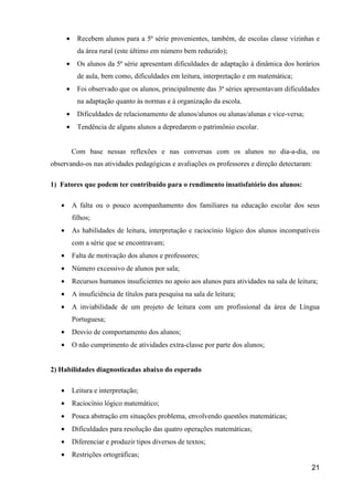 •     Recebem alunos para a 5ª série provenientes, também, de escolas classe vizinhas e
             da área rural (este último em número bem reduzido);
       •     Os alunos da 5ª série apresentam dificuldades de adaptação à dinâmica dos horários
             de aula, bem como, dificuldades em leitura, interpretação e em matemática;
       •     Foi observado que os alunos, principalmente das 3ª séries apresentavam dificuldades
             na adaptação quanto às normas e à organização da escola.
       •     Dificuldades de relacionamento de alunos/alunos ou alunas/alunas e vice-versa;
       •     Tendência de alguns alunos a depredarem o patrimônio escolar.


           Com base nessas reflexões e nas conversas com os alunos no dia-a-dia, ou
observando-os nas atividades pedagógicas e avaliações os professores e direção detectaram:

1) Fatores que podem ter contribuído para o rendimento insatisfatório dos alunos:

   •       A falta ou o pouco acompanhamento dos familiares na educação escolar dos seus
           filhos;
   •       As habilidades de leitura, interpretação e raciocínio lógico dos alunos incompatíveis
           com a série que se encontravam;
   •       Falta de motivação dos alunos e professores;
   •       Número excessivo de alunos por sala;
   •       Recursos humanos insuficientes no apoio aos alunos para atividades na sala de leitura;
   •       A insuficiência de títulos para pesquisa na sala de leitura;
   •       A inviabilidade de um projeto de leitura com um profissional da área de Língua
           Portuguesa;
   •       Desvio de comportamento dos alunos;
   •       O não cumprimento de atividades extra-classe por parte dos alunos;


2) Habilidades diagnosticadas abaixo do esperado

   •       Leitura e interpretação;
   •       Raciocínio lógico matemático;
   •       Pouca abstração em situações problema, envolvendo questões matemáticas;
   •       Dificuldades para resolução das quatro operações matemáticas;
   •       Diferenciar e produzir tipos diversos de textos;
   •       Restrições ortográficas;
                                                                                              21
 
