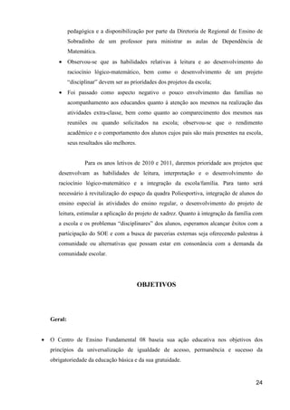 pedagógica e a disponibilização por parte da Diretoria de Regional de Ensino de
             Sobradinho de um professor para ministrar as aulas de Dependência de
             Matemática.
       • Observou-se que as habilidades relativas à leitura e ao desenvolvimento do
             raciocínio lógico-matemático, bem como o desenvolvimento de um projeto
             “disciplinar” devem ser as prioridades dos projetos da escola;
       • Foi passado como aspecto negativo o pouco envolvimento das famílias no
             acompanhamento aos educandos quanto à atenção aos mesmos na realização das
             atividades extra-classe, bem como quanto ao comparecimento dos mesmos nas
             reuniões ou quando solicitados na escola; observou-se que o rendimento
             acadêmico e o comportamento dos alunos cujos pais são mais presentes na escola,
             seus resultados são melhores.


                    Para os anos letivos de 2010 e 2011, daremos prioridade aos projetos que
       desenvolvam as habilidades de leitura, interpretação e o desenvolvimento do
       raciocínio lógico-matemático e a integração da escola/família. Para tanto será
       necessário à revitalização do espaço da quadra Poliesportiva, integração de alunos do
       ensino especial às atividades do ensino regular, o desenvolvimento do projeto de
       leitura, estimular a aplicação do projeto de xadrez. Quanto à integração da família com
       a escola e os problemas “disciplinares” dos alunos, esperamos alcançar êxitos com a
       participação do SOE e com a busca de parcerias externas seja oferecendo palestras à
       comunidade ou alternativas que possam estar em consonância com a demanda da
       comunidade escolar.




                                             OBJETIVOS




    Geral:


•   O Centro de Ensino Fundamental 08 baseia sua ação educativa nos objetivos dos
    princípios da universalização de igualdade de acesso, permanência e sucesso da
    obrigatoriedade da educação básica e da sua gratuidade.


                                                                                           24
 