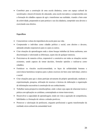 •   Contribuir para a construção de uma escola dinâmica, como um espaço cultural de
    socialização e desenvolvimento do educando, uma escola inovadora e comprometida com
    a formação de cidadãos capazes de agir e transformar sua realidade, visando o bem estar
    da coletividade, preparando-os para praticar o uso da cidadania, cumprindo seus deveres e
    exercitando seus direitos.




    Específicos


•   Conscientizar o aluno da importância da escola para sua vida;
•   Compreender o indivíduo como cidadão político e social, com direitos e deveres,
    adotando atitudes responsáveis para si e para os outros;
•   Criar situações de aprendizagem onde o aluno busque trabalhar de forma autônoma, sem
    discriminação e valorizando as diferenças, sejam elas de qualquer natureza;
•   Posicionar-se de maneira crítica, responsável e construtiva em todas as situações sociais
    existentes, sendo capazes de tomar decisões, formular opiniões e realizar-se como
    cidadãos;
•   Fortalecer os vínculos escola/comunidade, os laços de solidariedade humana e
    convivência harmônica recíproca para o pleno exercício do bem estar individual, coletivo
    e social.
•   Criar situações para que o aluno participe ativamente do próprio aprendizado, mediante a
    experimentação, pesquisa, utilização de recursos e técnicas de elaboração e organização
    de informações necessárias à construção do seu conhecimento;
•   Trabalhar numa perspectiva interdisciplinar, onde o aluno seja capaz de relacionar teoria e
    prática com aplicações no cotidiano, contemplando os temas transversais;
•   Desenvolver a capacidade de aprendizagem, tendo em vista a aquisição de competências,
    habilidades e a formação de valores e atitudes positivos;
•   Promover a valorização do professore, enquanto profissional e agente transformador da
    realidade sócio-cultural da comunidade local.




                                                                                            25
 