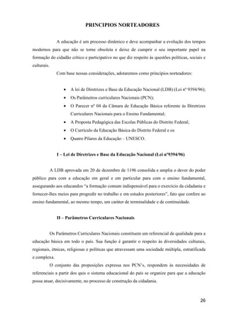 PRINCIPIOS NORTEADORES


                A educação é um processo dinâmico e deve acompanhar a evolução dos tempos
modernos para que não se torne obsoleta e deixe de cumprir o seu importante papel na
formação do cidadão crítico e participativo no que diz respeito às questões políticas, sociais e
culturais.
                Com base nessas considerações, adotaremos como princípios norteadores:


                    •   A lei de Diretrizes e Base da Educação Nacional (LDB) (Lei nº 9394/96);
                    •   Os Parâmetros curriculares Nacionais (PCN);
                    •   O Parecer nº 04 da Câmara de Educação Básica referente às Diretrizes
                        Curriculares Nacionais para o Ensino Fundamental;
                    •   A Proposta Pedagógica das Escolas Públicas do Distrito Federal;
                    •   O Currículo da Educação Básica do Distrito Federal e os
                    •   Quatro Pilares da Educação – UNESCO.


                I – Lei de Diretrizes e Base da Educação Nacional (Lei nº9394/96)


             A LDB aprovada em 20 de dezembro de 1196 consolida e amplia o dever do poder
público para com a educação em geral e em particular para com o ensino fundamental,
assegurando aos educandos “a formação comum indispensável para o exercício da cidadania e
fornecer-lhes meios para progredir no trabalho e em estudos posteriores”, fato que confere ao
ensino fundamental, ao mesmo tempo, um caráter de terminalidade e de continuidade.


                II – Parâmetros Curriculares Nacionais


             Os Parâmetros Curriculares Nacionais constituem um referencial de qualidade para a
educação básica em todo o país. Sua função é garantir o respeito às diversidades culturais,
regionais, étnicas, religiosas e políticas que atravessam uma sociedade múltipla, estratificada
e complexa.
             O conjunto das proposições expressa nos PCN’s, respondem às necessidades de
referenciais a partir dos quis o sistema educacional do país se organize para que a educação
possa atuar, decisivamente, no processo de construção da cidadania.



                                                                                             26
 