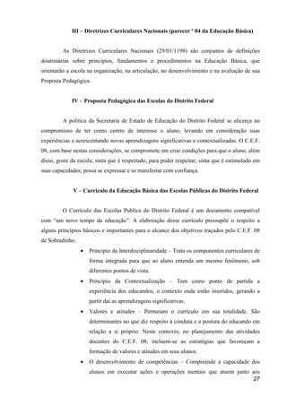 III – Diretrizes Curriculares Nacionais (parecer º 04 da Educação Básica)


         As Diretrizes Curriculares Nacionais (29/01/1198) são conjuntos de definições
doutrinárias sobre princípios, fundamentos e procedimentos na Educação Básica, que
orientarão a escola na organização, na articulação, no desenvolvimento e na avaliação de sua
Proposta Pedagógica.


             IV – Proposta Pedagógica das Escolas do Distrito Federal


         A política da Secretaria de Estado de Educação do Distrito Federal se alicerça no
compromisso de ter como centro de interesse o aluno, levando em consideração suas
experiências e acrescentando novas aprendizagens significativas e contextualizadas. O C.E.F.
08, com base nestas considerações, se compromete em criar condições para que o aluno, além
disso, goste da escola; sinta que é respeitado, para poder respeitar; sinta que é estimulado em
suas capacidades; possa se expressar e se manifestar com confiança.


             V – Currículo da Educação Básica das Escolas Públicas do Distrito Federal


         O Currículo das Escolas Publica do Distrito Federal é um documento compatível
com “um novo tempo da educação”. A elaboração desse currículo pressupõe o respeito a
alguns princípios básicos e importantes para o alcance dos objetivos traçados pelo C.E.F. 08
de Sobradinho.
                 •   Principio da Interdisciplinaridade – Trata os componentes curriculares de
                     forma integrada para que ao aluno entenda um mesmo fenômeno, sob
                     diferentes pontos de vista.
                 •   Princípio da Contextualização – Tem como ponto de partida a
                     experiência dos educandos, o contexto onde estão inseridos, gerando a
                     partir daí as aprendizagens significativas.
                 •   Valores e atitudes – Permeiam o currículo em sua totalidade. São
                     determinantes no que diz respeito à conduta e a postura do educando em
                     relação a si próprio. Neste contexto, no planejamento das atividades
                     docentes do C.E.F. 08, incluem-se as estratégias que favoreçam a
                     formação de valores e atitudes em seus alunos.
                 •   O desenvolvimento de competências – Compreende a capacidade dos
                     alunos em executar ações e operações mentais que atuem junto aos
                                                                                   27
 