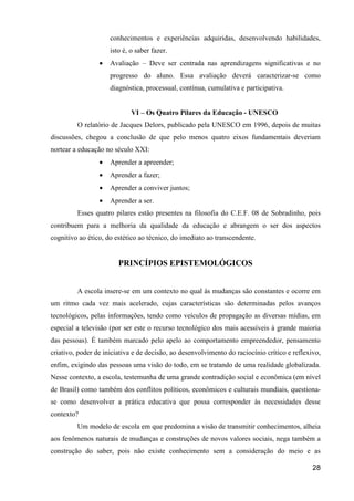 conhecimentos e experiências adquiridas, desenvolvendo habilidades,
                     isto é, o saber fazer.
                 •   Avaliação – Deve ser centrada nas aprendizagens significativas e no
                     progresso do aluno. Essa avaliação deverá caracterizar-se como
                     diagnóstica, processual, contínua, cumulativa e participativa.


                             VI – Os Quatro Pilares da Educação - UNESCO
         O relatório de Jacques Delors, publicado pela UNESCO em 1996, depois de muitas
discussões, chegou a conclusão de que pelo menos quatro eixos fundamentais deveriam
nortear a educação no século XXI:
                 •   Aprender a apreender;
                 •   Aprender a fazer;
                 •   Aprender a conviver juntos;
                 •   Aprender a ser.
         Esses quatro pilares estão presentes na filosofia do C.E.F. 08 de Sobradinho, pois
contribuem para a melhoria da qualidade da educação e abrangem o ser dos aspectos
cognitivo ao ético, do estético ao técnico, do imediato ao transcendente.


                        PRINCÍPIOS EPISTEMOLÓGICOS


         A escola insere-se em um contexto no qual às mudanças são constantes e ocorre em
um ritmo cada vez mais acelerado, cujas características são determinadas pelos avanços
tecnológicos, pelas informações, tendo como veículos de propagação as diversas mídias, em
especial a televisão (por ser este o recurso tecnológico dos mais acessíveis à grande maioria
das pessoas). É também marcado pelo apelo ao comportamento empreendedor, pensamento
criativo, poder de iniciativa e de decisão, ao desenvolvimento do raciocínio crítico e reflexivo,
enfim, exigindo das pessoas uma visão do todo, em se tratando de uma realidade globalizada.
Nesse contexto, a escola, testemunha de uma grande contradição social e econômica (em nível
de Brasil) como também dos conflitos políticos, econômicos e culturais mundiais, questiona-
se como desenvolver a prática educativa que possa corresponder às necessidades desse
contexto?
         Um modelo de escola em que predomina a visão de transmitir conhecimentos, alheia
aos fenômenos naturais de mudanças e construções de novos valores sociais, nega também a
construção do saber, pois não existe conhecimento sem a consideração do meio e as

                                                                                              28
 