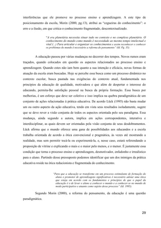 interferências que ele promove no processo ensino e aprendizagem. A este tipo de
posicionamento da escola, Morin (2000, pg.13), atribui as “cegueiras do conhecimento”: o
erro e a ilusão, em que critica o conhecimento fragmentado, descontextualizado.

                 “A era planetária necessita situar tudo no contexto e no complexo planetário. O
                 conhecimento do mundo como mundo é necessidade ao mesmo tempo intelectual e
                 vital (...) Para articular e organizar os conhecimentos e assim reconhecer e conhecer
                 os problemas do mundo é necessário a reforma do pensamento” (Id. Pg. 35).


         A educação passou por várias mudanças no decorrer dos tempos. Novos rumos eram
traçados, quando colocados em questão os aspectos relacionados ao processo ensino e
aprendizagem. Quando estes não iam bem quanto a sua intenção e eficácia, novas formas de
atuação da escola eram buscadas. Hoje se percebe essa busca como um processo dinâmico no
contexto escolar, busca pautada nas exigências do contexto atual, fundamentada nos
princípios da educação de qualidade, motivadora e que além de despertar o interesse do
educando, permita-lhe satisfação pessoal na busca da própria formação. Essa busca por
melhorias, é um esforço que deve ser coletivo e isso implica na quebra paradigmática de um
conjunto de ações relacionadas à prática educativa. De acordo Lück (1995) não basta mudar
um ou outro aspecto da ação educativa, tendo em vista seus resultados isoladamente, sugere
que se deve rever a visão conjunta de todos os aspectos orientada pelo seu paradigma. Essa
mudança, ainda segundo a autora, implica em ações correspondentes, interativa e
interdisciplinar, as quais devem ser orientadas pela visão conjunta de seus desdobramentos.
Lück afirma que o mundo oferece uma gana de possibilidades aos educandos e a escola
trabalha orientada de acordo a ótica convencional e pragmática, às vezes até mostrando a
realidade, mas sem permitir tocá-la ou experimentá-la, e, nesse caso, estará referendando a
proposição de vitrine e explicando o mais e o maior pelo menos, e o menor. É justamente essa
condição que torna o processo ensino e aprendizagem, desmotivador, enfadonho e irrealistico
para o aluno. Partindo desse pressuposto podemos identificar que um dos inimigos da prática
educativa reside na ótica reducionista e fragmentada do conhecimento.


                      “Para que a educação se transforme em um processo estimulante de formação do
                        aluno e promotor de aprendizagens significativas é necessário adotar uma ótica
                        que esteja em acordo com os fundamentos e princípios de que o papel da
                        educação é o de levar o aluno a conhecer o mundo e a conhecer-se no mundo de
                        modo participativo e atuante como sujeito desse processo” (Id. 1995).

         Segundo Morin (2000), a reforma do pensamento, da educação é uma questão
paradigmática.



                                                                                                  29
 