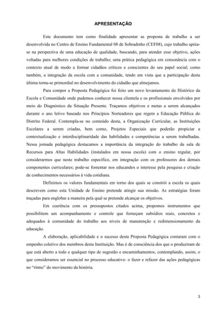 APRESENTAÇÃO

         Este documento tem como finalidade apresentar as proposta de trabalho a ser
desenvolvida no Centro de Ensino Fundamental 08 de Sobradinho (CEF08), cujo trabalho apóia-
se na perspectiva de uma educação de qualidade, buscando, para atender esse objetivo, ações
voltadas para melhores condições de trabalho; uma prática pedagógica em consonância com o
contexto atual de modo a formar cidadãos críticos e conscientes do seu papel social; como
também, a integração da escola com a comunidade, tendo em vista que a participação desta
última torna-se primordial no desenvolvimento do cidadão que almejamos.
         Para compor a Proposta Pedagógica foi feito um novo levantamento do Histórico da
Escola e Comunidade onde pudemos conhecer nossa clientela e os profissionais envolvidos por
meio do Diagnóstico da Situação Presente. Traçamos objetivos e metas a serem alcançados
durante o ano letivo baseado nos Princípios Norteadores que regem a Educação Pública do
Distrito Federal. Contempla-se no conteúdo desta, a Organização Curricular, as Instituições
Escolares a serem criadas, bem como, Projetos Especiais que poderão propiciar a
contextualização e interdisciplinaridade das habilidades e competências a serem trabalhadas.
Nessa jornada pedagógica destacamos a importância da integração do trabalho da sala de
Recursos para Altas Habilidades (instalados em nossa escola) com o ensino regular, por
considerarmos que neste trabalho específico, em integração com os professores dos demais
componentes curriculares; pode-se fomentar nos educandos o interesse pela pesquisa e criação
de conhecimentos necessários à vida cotidiana.
         Definimos os valores fundamentais em torno dos quais se constrói a escola os quais
descrevem como esta Unidade de Ensino pretende atingir sua missão. As estratégias foram
traçadas para englobar a maneira pela qual se pretende alcançar os objetivos.
         Em coerência com os pressupostos citados acima, propomos instrumentos que
possibilitem um acompanhamento e controle que forneçam subsídios reais, concretos e
adequados à comunidade do trabalho aos níveis de manutenção e redimensionamento da
educação.
         A elaboração, aplicabilidade e o sucesso desta Proposta Pedagógica contaram com o
empenho coletivo dos membros desta Instituição. Mas é de consciência dos que o produziram de
que está aberto a todo e qualquer tipo de sugestão e encaminhamentos, contemplando, assim, o
que consideramos ser essencial no processo educativo: o fazer e refazer das ações pedagógicas
no “ritmo” do movimento da história.




                                                                                           3
 