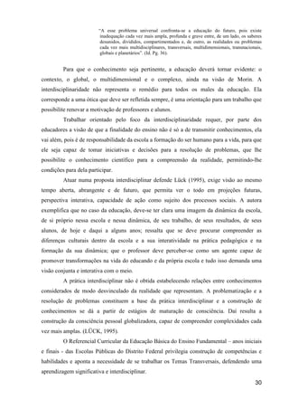 “A esse problema universal confronta-se a educação do futuro, pois existe
                          inadequação cada vez mais ampla, profunda e grave entre, de um lado, os saberes
                          desunidos, divididos, compartimentados e, de outro, as realidades ou problemas
                          cada vez mais multidisciplinares, transversais, multidimensionais, transnacionais,
                          globais e planetários”. (Id. Pg. 36).


         Para que o conhecimento seja pertinente, a educação deverá tornar evidente: o
contexto, o global, o multidimensional e o complexo, ainda na visão de Morin. A
interdisciplinaridade não representa o remédio para todos os males da educação. Ela
corresponde a uma ótica que deve ser refletida sempre, é uma orientação para um trabalho que
possibilite renovar a motivação de professores e alunos.
         Trabalhar orientado pelo foco da interdisciplinaridade requer, por parte dos
educadores a visão de que a finalidade do ensino não é só a de transmitir conhecimentos, ela
vai além, pois é de responsabilidade da escola a formação do ser humano para a vida, para que
ele seja capaz de tomar iniciativas e decisões para a resolução de problemas, que lhe
possibilite o conhecimento científico para a compreensão da realidade, permitindo-lhe
condições para dela participar.
         Atuar numa proposta interdisciplinar defende Lück (1995), exige visão ao mesmo
tempo aberta, abrangente e de futuro, que permita ver o todo em projeções futuras,
perspectiva interativa, capacidade de ação como sujeito dos processos sociais. A autora
exemplifica que no caso da educação, deve-se ter clara uma imagem da dinâmica da escola,
de si próprio nessa escola e nessa dinâmica, de seu trabalho, de seus resultados, de seus
alunos, de hoje e daqui a alguns anos; ressalta que se deve procurar compreender as
diferenças culturais dentro da escola e a sua interatividade na prática pedagógica e na
formação da sua dinâmica; que o professor deve perceber-se como um agente capaz de
promover transformações na vida do educando e da própria escola e tudo isso demanda uma
visão conjunta e interativa com o meio.
         A prática interdisciplinar não é obtida estabelecendo relações entre conhecimentos
considerados de modo desvinculado da realidade que representam. A problematização e a
resolução de problemas constituem a base da prática interdisciplinar e a construção de
conhecimentos se dá a partir de estágios de maturação de consciência. Daí resulta a
construção da consciência pessoal globalizadora, capaz de compreender complexidades cada
vez mais amplas. (LÜCK, 1995).
         O Referencial Curricular da Educação Básica do Ensino Fundamental – anos iniciais
e finais - das Escolas Públicas do Distrito Federal privilegia construção de competências e
habilidades e aponta a necessidade de se trabalhar os Temas Transversais, defendendo uma
aprendizagem significativa e interdisciplinar.
                                                                                                        30
 