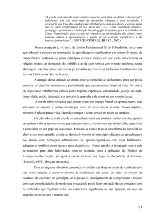 “A escola está inserida num contexto social no qual atua, modifica e do qual sofre
                 influências; ela não pode fugir às discussões relativas a essa sociedade: é
                 necessário que trate das questões que interferem na vida dos alunos e com os quais
                 eles se vêem confrontados no seu dia-a-dia”. (...) “Uma orientação didático-
                 pedagógica pertinente é a indicação da pedagogia de projetos para se trabalhar os
                 Temas Transversais, pois ela não só considera as necessidades dos alunos como
                 também edifica a aprendizagem a partir de um contexto significativo e da
                 interdisciplinaridade”. (DISTRITO FEDERAL, BRASIL, 2002).

          Nessa perspectiva, o Centro de Ensino Fundamental 08 de Sobradinho, busca uma
ação educativa centrada na construção de aprendizagens significativas e o desenvolvimento de
competências, norteando-se pelos princípios éticos e morais em que estão consolidadas as
relações sociais, as do mundo do trabalho e as de convivência com o meio ambiente, numa
abordagem interdisciplinar dos temas já previstos no Currículo do Ensino Fundamental das
Escolas Públicas do Distrito Federal.
         A atenção dessa unidade de ensino está na formação do ser humano, para que possa
enfrentar os desafios emocionais e profissionais que encontrará ao longo da vida. Por isso é
tão importante trabalharmos valores como respeito, esperança, solidariedade, justiça, amizade,
honestidade, união, dedicação e a vontade de aprender e de construir um mundo de paz.
          A escola não é colocada aqui apenas como um espaço formal de aprendizagem, mas
sim onde se adquire o conhecimento por meio de experiências vividas. Nosso objetivo,
portanto, é educar para a vida, fazendo com que o aluno cresça em todos os sentidos.
         Os educadores desta escola se empenham tanto em construir conhecimentos, quanto
em ensinar valores que são a base para que, no futuro, o aluno seja um adulto feliz, capacitado
e consciente de seu papel na sociedade. Trabalha-se com o foco na descoberta do potencial do
aluno e, em contrapartida, atende ao desenvolvimento de estratégias eficazes de aprendizagem
dos alunos com defasagens (dificuldades de aprendizagem) ou com altas habilidades,
adotando o portfólio como recurso para diagnóstico. Neste sentido, a integração com a sala
de recursos para altas habilidades torna-se essencial para a aplicação do Modelo de
Enriquecimento Escolar, no qual a escola torna-se um lugar de descoberta de talentos.
(Renzulli, 1997). (Projeto em anexo)
         Para alcançar os objetivos propostos, o estudo das diversas áreas do conhecimento
tem como acepção o desenvolvimento de habilidades tais como: de criar, de refletir, de
construir, de aprender, de participar, de expressar e, principalmente de compreender o mundo
com suas complexidades, de modo que o educando possa fazer a relação destes conceitos com
os conteúdos que “ganham vida” ao estabelecer significado no que aprende, ou seja, na
conexão da teoria com o mundo real.



                                                                                                31
 