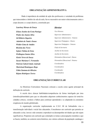 ORGANIZAÇÃO ADMINISTRATIVA

           Dada à importância da unidade de ação dos professores e variedade de problemas
que transcendem o âmbito da sala de aula, faz-se necessário um maior relacionamento entre o
corpo docente e o corpo diretivo, constituído por:

    Lauriney Moraes de Souza                          Diretor
    Eliane Justino da Costa Paniago                   Vice-Diretora

    Walter dos Santos Silva                           Supervisor Administrativo -

    Gil Ribeiro Siqueira                              Supervisor Administrativo - Noturno

    Adetônio do Natal e Sousa                         Supervisor Pedagógico - Diurno

    Welder Lima de Ataídes                            Supervisor Pedagógico - Noturno

    Risoleta das Neves                                Chefe de Secretaria

    Eglaer Fátima de Sena                             Auxiliar de Secretaria

    Wellington Santos Silva                           Auxiliar de Secretaria

    Gisele Neves de Souza                             Orientadora Educacional - Diurno

    Susan Mariana C. Fernandes                        Orientadora Educacional - Noturno

    Patrícia Cabral Limão Andrade                     Coordenadora

    Maricleud Domingues Rego                          Coordenadora

    Fábio Santana de Oliveira                         Coordenador
                                                      Coordenadora
    Rejane Rodrigues Torres


                            ORGANIZAÇÃO CURRICULAR


         As Diretrizes Curriculares Nacionais colocam a escola como agente principal da
definição do currículo.
         A escola deve elencar habilidades/competências de forma interligada por área
(interdisciplinaridade) para que os educandos adquiram conhecimentos capazes de torná-los
cidadãos críticos, versáteis e hábeis para continuar aprendendo e se adaptando às constantes
exigências do mundo globalizado.
         A organização curricular implementada no C.E.F. 08 de Sobradinho visa a
transformação individual e social dos educandos. Concebemos um currículo que permita ao
educando a criar, inovar e não somente a reproduzir ou desempenhar atividades que não sejam
significativas. Propomos um currículo que contemple os temas e preocupações mundiais e que
se baseie, também, no contexto sócio-histórico, nos valores culturais da população candanga e
                                                                                            33
 