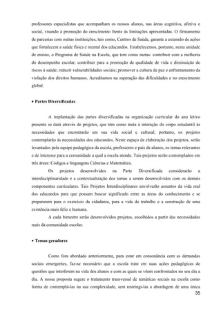 professores especialistas que acompanham os nossos alunos, nas áreas cognitiva, afetiva e
social, visando à promoção do crescimento frente às limitações apresentadas. O firmamento
de parcerias com outras instituições, tais como, Centros de Saúde, garante a extensão de ações
que fortalecem a saúde física e mental dos educandos. Estabelecemos, portanto, nesta unidade
de ensino, o Programa de Saúde na Escola, que tem como metas: contribuir com a melhoria
do desempenho escolar; contribuir para a promoção de qualidade de vida e diminuição de
riscos à saúde; reduzir vulnerabilidades sociais; promover a cultura de paz e enfrentamento da
violação dos direitos humanos. Acreditamos na superação das dificuldades e no crescimento
global.


• Partes Diversificadas


          A implantação das partes diversificadas na organização curricular do ano letivo
presente se dará através de projetos, que têm como meta à interação do corpo estudantil às
necessidades que encontrarão em sua vida social e cultural; portanto, os projetos
contemplarão às necessidades dos educandos. Neste espaço da elaboração dos projetos, serão
levantados pela equipe pedagógica da escola, professores e pais de alunos, os temas relevantes
e de interesse para a comunidade a qual a escola atende. Tais projetos serão contemplados em
três áreas: Códigos e linguagens Ciências e Matemática.
          Os    projetos   desenvolvidos     na   Parte    Diversificada    considerarão    a
interdisciplinaridade e a contextualização dos temas a serem desenvolvidos com os demais
componentes curriculares. Tais Projetos Interdisciplinares envolverão assuntos da vida real
dos educandos para que possam buscar significado entre as áreas do conhecimento e se
prepararem para o exercício da cidadania, para a vida do trabalho e a construção de uma
existência mais feliz e humana.
          A cada bimestre serão desenvolvidos projetos, escolhidos a partir das necessidades
reais da comunidade escolar.


• Temas geradores


          Como fora abordado anteriormente, para estar em consonância com as demandas
sociais emergentes, faz-se necessário que a escola trate em suas ações pedagógicas de
questões que interferem na vida dos alunos e com as quais se vêem confrontados no seu dia a
dia. A nossa proposta sugere o tratamento transversal de temáticas sociais na escola como
forma de contemplá-las na sua complexidade, sem restringi-las a abordagem de uma única
                                                                                   35
 