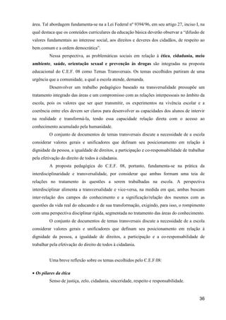 área. Tal abordagem fundamenta-se na a Lei Federal nº 9394/96, em seu artigo 27, inciso I, na
qual destaca que os conteúdos curriculares da educação básica deverão observar a “difusão de
valores fundamentais ao interesse social, aos direitos e deveres dos cidadãos, de respeito ao
bem comum e a ordem democrática”.
         Nessa perspectiva, as problemáticas sociais em relação à ética, cidadania, meio
ambiente, saúde, orientação sexual e prevenção às drogas são integradas na proposta
educacional do C.E.F. 08 como Temas Transversais. Os temas escolhidos partiram de uma
urgência que a comunidade, a qual a escola atende, demanda.
         Desenvolver um trabalho pedagógico baseado na transversalidade pressupõe um
tratamento integrado das áreas e um compromisso com as relações interpessoais no âmbito da
escola, pois os valores que ser quer transmitir, os experimentos na vivência escolar e a
coerência entre eles devem ser claros para desenvolver as capacidades dos alunos de intervir
na realidade e transformá-la, tendo essa capacidade relação direta com o acesso ao
conhecimento acumulado pela humanidade.
         O conjunto de documentos de temas transversais discute a necessidade de a escola
considerar valores gerais e unificadores que definam seu posicionamento em relação à
dignidade da pessoa, a igualdade de direitos, a participação e co-responsabilidade de trabalhar
pela efetivação do direito de todos à cidadania.
         A proposta pedagógica do C.E.F. 08, portanto, fundamenta-se na prática da
interdisciplinaridade e transversalidade, por considerar que ambas formam uma teia de
relações no tratamento às questões a serem trabalhadas na escola. A perspectiva
interdisciplinar alimenta a transversalidade e vice-versa, na medida em que, ambas buscam
inter-relação dos campos do conhecimento e a significação/relação dos mesmos com as
questões da vida real do educando e de sua transformação, exigindo, para isso, o rompimento
com uma perspectiva disciplinar rígida, segmentada no tratamento das áreas do conhecimento.
         O conjunto de documentos de temas transversais discute a necessidade de a escola
considerar valores gerais e unificadores que definam seu posicionamento em relação à
dignidade da pessoa, a igualdade de direitos, a participação e a co-responsabilidade de
trabalhar pela efetivação do direito de todos à cidadania.


         Uma breve reflexão sobre os temas escolhidos pelo C.E.F.08:

• Os pilares da ética
         Senso de justiça, zelo, cidadania, sinceridade, respeito e responsabilidade.


                                                                                            36
 