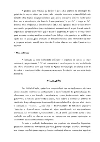 A proposta desta Unidade de Ensino é que a ética expressa na construção dos
princípios de respeito mútuo, paz, justiça, zelo, cidadania, sinceridade, responsabilidade seja
reflexão sobre diversas atuações humanas e que a escola considere o convívio escolar como
base para a aprendizagem, não havendo descompasso entre “o que diz” e “o que se faz”.
Partindo dessa perspectiva, o tema transversal ÉTICA traz a proposta de que a escola realize
um trabalho que possibilite o desenvolvimento da autonomia moral, a qual depende mais de
experiências de vida favoráveis do que de discursos e repressão. No convívio escolar, o aluno
pode aprender a resolver conflitos em situações de diálogo, pode aprender a ser solidário ao
ajudar e ao ser ajudado, pode aprender a ser democrático quando tem a oportunidade de dizer
o que pensa, submeter suas idéias ao juízo dos demais e saber ouvir as idéias dos outros com
respeito.


• Meio ambiente:


            A formação de uma mentalidade consciente e respeitosa em relação ao meio
ambiente é compromisso do C.E.F. 08. A questão será parte integrante de todo o trabalho do
ano letivo, aplicando as ações que constam na Agenda 21 (ver projeto em anexo); além de
incentivar o promissor cidadão a ingressar-se no mercado de trabalho com uma consciência
humanista.


                                         AVALIAÇÃO


            Esta Unidade Escolar, apoiando-se no currículo da base nacional comum, prioriza o
ensino enquanto construção do conhecimento, o desenvolvimento das potencialidades dos
alunos com vistas a uma inserção e participação na construção do ambiente social. Nessa
perspectiva, a avaliação desenvolvida na escola, busca superar a utilização de critérios de
verificação de aprendizagens que têm como objetivo central classificar, ajuizar e aferir valores
à aquisição de conceitos.       Avaliar para o desenvolvimento de habilidades pressupõe
“respeitar o desenvolvimento contínuo do aluno, considerando seu desenvolvimento
individual, suas necessidades e potencialidades”. (SEDF 2006). Desse modo, espera-se uma
avaliação que utilize os diversos recursos ou instrumentos que possam contemplar as
diversidades dos educandos em seu desempenho.
            Portanto, a avaliação fundamenta-se nos princípios das dimensões diagnóstica,
processual, cumulativa e participativa; que busca, por meio da própria avaliação, informações
que possam contribuir para o desenvolvimento contínuo do aluno na construção e aquisição
                                                                                      37
 