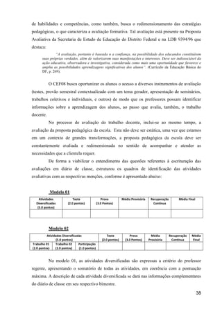 de habilidades e competências, como também, busca o redimensionamento das estratégias
pedagógicas, o que caracteriza a avaliação formativa. Tal avaliação está presente na Proposta
Avaliativa da Secretaria de Estado de Educação do Distrito Federal e na LDB 9394/96 que
destaca:
               “A avaliação, portanto é baseada n a confiança, na possibilidade dos educandos constituírem
      suas próprias verdades, além de valorizarem suas manifestações e interesses. Deve ser indissociável da
      ação educativa, observadora e investigativa, considerada como mais uma oportunidade que favorece e
      amplia as possibilidades aprendizagens significativas dos alunos”. (Currículo da Educação Básica do
      DF, p. 269).


           O CEF08 busca oportunizar os alunos o acesso a diversos instrumentos de avaliação
(testes, provão semestral contextualizado com um tema gerador, apresentação de seminários,
trabalhos coletivos e individuais, e outros) de modo que os professores possam identificar
informações sobre a aprendizagem dos alunos, ao passo que avalia, também, o trabalho
docente.
           No processo de avaliação do trabalho docente, inclui-se ao mesmo tempo, a
avaliação da proposta pedagógica da escola. Esta não deve ser estática, uma vez que estamos
em um contexto de grandes transformações, a proposta pedagógica da escola deve ser
constantemente avaliada e redimensionada no sentido de acompanhar e atender as
necessidades que a clientela requer.
           De forma a viabilizar o entendimento das questões referentes à escrituração das
avaliações em diário de classe, estruturou os quadros de identificação das atividades
avaliativas com as respectivas menções, conforme é apresentado abaixo:


            Modelo 01
    Atividades               Teste                 Prova           Média Provisória    Recuperação         Média Final
  Diversificadas         (2.0 pontos)           (3.0 Pontos)                            Contínua
   (5.0 pontos)




           Modelo 02
          Atividades Diversificadas                     Teste           Prova           Média        Recuperação   Média
                (5.0 pontos)                        (2.0 pontos)     (3.0 Pontos)     Provisória      Contínua     Final
Trabalho 01     Trabalho 02      Participação
(2.0 pontos)    (2.0 pontos)     (1.0 pontos)


           No modelo 01, as atividades diversificadas são expressas a critério do professor
regente, apresentando o somatório de todas as atividades, em coerência com a pontuação
máxima. A descrição de cada atividade diversificada se dará nas informações complementares
do diário de classe em seu respectivo bimestre.

                                                                                                                         38
 