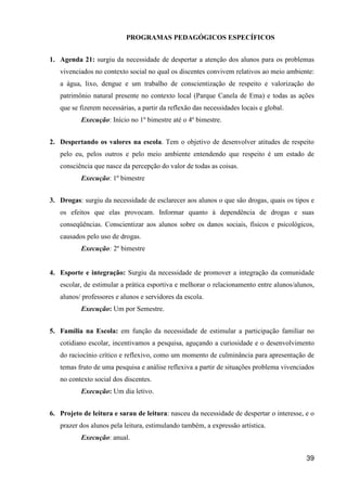 PROGRAMAS PEDAGÓGICOS ESPECÍFICOS


1. Agenda 21: surgiu da necessidade de despertar a atenção dos alunos para os problemas
   vivenciados no contexto social no qual os discentes convivem relativos ao meio ambiente:
   a água, lixo, dengue e um trabalho de conscientização de respeito e valorização do
   patrimônio natural presente no contexto local (Parque Canela de Ema) e todas as ações
   que se fizerem necessárias, a partir da reflexão das necessidades locais e global.
           Execução: Início no 1º bimestre até o 4º bimestre.


2. Despertando os valores na escola. Tem o objetivo de desenvolver atitudes de respeito
   pelo eu, pelos outros e pelo meio ambiente entendendo que respeito é um estado de
   consciência que nasce da percepção do valor de todas as coisas.
           Execução: 1º bimestre


3. Drogas: surgiu da necessidade de esclarecer aos alunos o que são drogas, quais os tipos e
   os efeitos que elas provocam. Informar quanto à dependência de drogas e suas
   conseqüências. Conscientizar aos alunos sobre os danos sociais, físicos e psicológicos,
   causados pelo uso de drogas.
           Execução: 2º bimestre


4. Esporte e integração: Surgiu da necessidade de promover a integração da comunidade
   escolar, de estimular a prática esportiva e melhorar o relacionamento entre alunos/alunos,
   alunos/ professores e alunos e servidores da escola.
           Execução: Um por Semestre.


5. Família na Escola: em função da necessidade de estimular a participação familiar no
   cotidiano escolar, incentivamos a pesquisa, aguçando a curiosidade e o desenvolvimento
   do raciocínio crítico e reflexivo, como um momento de culminância para apresentação de
   temas fruto de uma pesquisa e análise reflexiva a partir de situações problema vivenciados
   no contexto social dos discentes.
           Execução: Um dia letivo.


6. Projeto de leitura e sarau de leitura: nasceu da necessidade de despertar o interesse, e o
   prazer dos alunos pela leitura, estimulando também, a expressão artística.
           Execução: anual.

                                                                                          39
 