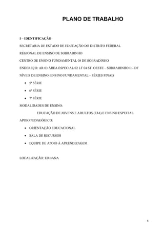 PLANO DE TRABALHO


I – IDENTIFICAÇÃO

SECRETARIA DE ESTADO DE EDUCAÇÃO DO DISTRITO FEDERAL

REGIONAL DE ENSINO DE SOBRADINHO

CENTRO DE ENSINO FUNDAMENTAL 08 DE SOBRADINHO

ENDEREÇO: AR 03 ÁREA ESPECIAL 02 LT 04 ST. OESTE – SOBRADINHO II - DF

NÍVEIS DE ENSINO: ENSINO FUNDAMENTAL – SÉRIES FINAIS

  • 5ª SÉRIE

  • 6ª SÉRIE

  • 7ª SÉRIE

MODALIDADES DE ENSINO:

          EDUCAÇÃO DE JOVENS E ADULTOS (EJA) E ENSINO ESPECIAL

APOIO PEDAGÓGICO:

  • ORIENTAÇÃO EDUCACIONAL

  • SALA DE RECURSOS

  • EQUIPE DE APOIO À APRENDIZAGEM



LOCALIZAÇÃO: URBANA




                                                                        4
 