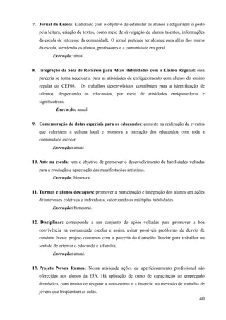 7. Jornal da Escola: Elaborado com o objetivo de estimular os alunos a adquirirem o gosto
   pela leitura, criação de textos, como meio de divulgação de alunos talentos, informações
   da escola de interesse da comunidade. O jornal pretende ter alcance para além dos muros
   da escola, atendendo os alunos, professores e a comunidade em geral.
           Execução: anual.


8. Integração da Sala de Recursos para Altas Habilidades com o Ensino Regular: essa
   parceria se torna necessária para as atividades de enriquecimento com alunos do ensino
   regular do CEF08.      Os trabalhos desenvolvidos contribuem para a identificação de
   talentos, despertando os educandos, por meio de atividades enriquecedoras e
   significativas.
             Execução: anual


9. Comemoração de datas especiais para os educandos: consiste na realização de eventos
   que valorizem a cultura local e promova a interação dos educandos com toda a
   comunidade escolar.
           Execução: anual


10. Arte na escola: tem o objetivo de promover o desenvolvimento de habilidades voltadas
   para a produção e apreciação das manifestações artísticas.
           Execução: bimestral


11. Turmas e alunos destaques: promover a participação e integração dos alunos em ações
   de interesses coletivos e individuais, valorizando as múltiplas habilidades.
           Execução: bimestral.


12. Disciplinar: corresponde a um conjunto de ações voltadas para promover a boa
   convivência na comunidade escolar e assim, evitar possíveis problemas de desvio de
   conduta. Neste projeto contamos com a parceria do Conselho Tutelar para trabalhar no
   sentido de orientar o educando e a família.
           Execução: anual.


13. Projeto Novos Rumos: Nessa atividade ações de aperfeiçoamento profissional são
   oferecidas aos alunos da EJA. Há aplicação de curso de capacitação ao empregado
   doméstico, com intuito de resgatar a auto-estima e a inserção no mercado de trabalho de
   jovens que freqüentam as aulas.
                                                                                        40
 