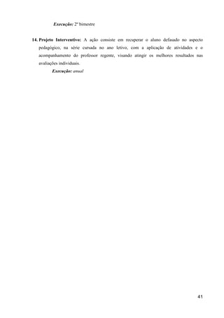Execução: 2º bimestre


14. Projeto Interventivo: A ação consiste em recuperar o aluno defasado no aspecto
   pedagógico, na série cursada no ano letivo, com a aplicação de atividades e o
   acompanhamento do professor regente, visando atingir os melhores resultados nas
   avaliações individuais.
          Execução: anual




                                                                               41
 