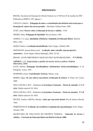 BIBLIOGRAFIA

BRASIL, Secretaria de Educação do Distrito Federal, Lei nº 4036 de 25 de outubro de 2007 –
Publicada no DODF nº 207, página ¼

CHALITA, Gabriel – Pedagogia do amor: a contribuição das histórias universais para a
formação de valores das novas gerações – São Paulo: Editora Gente, 2003.

CURY, Jamil. Parecer sobre a Educação de Jovens e Adultos – CNE

FREIRE, Paulo. Pedagogia do Oprimido. Rio de Janeiro, 1982.

GOMES, C.A. (org.). Qualidade, Eficiência e Eqüidade na Educação Básica. Brasília:
IPEA, 1992.

HADJI, Charles. A avaliação desmistificada. Porto Alegre: ArtMed, 2001.

HOFFMANN, Jussara Maria Lerch – Avaliação: mito e desafio: uma perspectiva
construtiva – Porto Alegre: Editora Mediação, 2003, 32ª Ed.

BRASIL. LEI DE DIRETRIZES E BASE DA EDUCAÇÃO BRASILEIRA. – Nº 9.394/96.

LIBÃNEO, J. C. Organização e gestão da escola: teoria e prática. Goiânia:
Alternativa, 2004.
LUCK, Heloísa. Pedagogia interdisciplinar: fundamentos teórico-metodológicos. 2ª ed.
Petrópolis. Vozes, 1995.

MARINHO, Claisy. Contribuições Teóricas. Mimeo. (s/d).

MORIN, Edgar. Os sete saberes necessários à Educação do Futuro. S. Paulo. Ed. Cortez,
2000.

NOVA ESCOLA. PCN – Parâmetros Curriculares Nacionais – Fáceis de entender. 1ª à 4ª
série. Edição especial. Ed. Abril.

NOVA ESCOLA. PCN – Parâmetros Curriculares Nacionais – Fáceis de entender. 5ª à 8ª
série. Edição especial. Ed. Abril.

PECXEI, Aurélio e IKEDA, Daisaku. Antes que seja tarde demais. Rio de Janeiro, Record,
1984.

PERRENOUD, P. Avaliação: da excelência à regulação das aprendizagens. Porto Alegre:
Artmed, 1999.

SECRETARIA DE EDUCAÇÃO DO DISTRITO FEDERAL – Educação de Jovens e
Adultos – Currículo da Educação Básica do Distrito Federal. 2000.

                                                                                       42
 