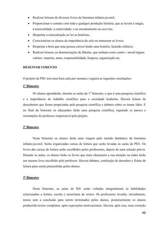 •   Realizar leituras de diversos livros de literatura infanto-juvenil;
   •   Proporcionar o contato com toda e qualquer produção literária, que as levem à magia,
       à musicalidade, à criatividade, e ao encantamento ao ouvi-las;
   •   Despertar a concentração ao ler as histórias;
   •   Conscientizar os alunos da importância do zelo ao manusear os livros;
   •   Respeitar a hora que uma pessoa estiver lendo uma história, fazendo silêncio;
   •   Realizar leituras ou dramatizações de fabulas, que tenham como centro / moral alguns
       valores: respeito, amor, responsabilidade, limpeza, organização etc.

DESENVOLVIMENTO


O projeto de PD1 terá uma hora aula por semana e seguirá as seguintes orientações:

1o Bimestre

       Os alunos aprenderão, durante as aulas do 1o bimestre, o que é uma pesquisa científica
e a importância do trabalho científico para a sociedade hodierna. Haverá leitura de
descobertas que foram propiciadas pela pesquisa científica e debates sobre os temas lidos. E
no final do bimestre os educandos farão uma pesquisa científica, seguindo os passos e
orientações do professor responsável pelo projeto.


2o Bimestre


       Neste bimestre os alunos farão uma viagem pelo mundo fantástico da literatura
infanto-juvenil. Serão organizadas caixas de leitura que serão levadas às aulas de PD1. Os
livros das caixas de leitura serão escolhidos pelos professores, depois de uma seleção prévia.
Durante as aulas, os alunos lerão os livros que mais chamarem a sua atenção ou todos lerão
um mesmo livro escolhido pelo professor. Haverá debates, confecção de desenhos e fichas de
leitura para serem preenchidas pelos alunos.


3o Bimestre


       Neste bimestre, as aulas de Pd1 serão voltadas integralmente às habilidades
relacionadas a leitura, escrita e reescritura de textos. Os professores levarão, inicialmente,
textos sem a conclusão para serem terminados pelos alunos, posteriormente os alunos
produzirão textos completos, após exposições motivacionais. Haverá, após isso, uma correção

                                                                                           46
 