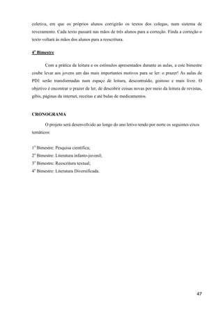 coletiva, em que os próprios alunos corrigirão os textos dos colegas, num sistema de
revezamento. Cada texto passará nas mãos de três alunos para a correção. Finda a correção o
texto voltará às mãos dos alunos para a reescritura.

4o Bimestre

       Com a prática da leitura e os estímulos apresentados durante as aulas, a este bimestre
coube levar aos jovens um das mais importantes motivos para se ler: o prazer! As aulas de
PD1 serão transformadas num espaço de leitura, descontraído, gostoso e mais livre. O
objetivo é encontrar o prazer de ler, de descobrir coisas novas por meio da leitura de revistas,
gibis, páginas da internet, receitas e até bulas de medicamentos.



CRONOGRAMA

       O projeto será desenvolvido ao longo do ano letivo tendo por norte os seguintes eixos
temáticos:


1o Bimestre: Pesquisa científica;
2o Bimestre: Literatura infanto-juvenil;
3o Bimestre: Reescritura textual;
4o Bimestre: Literatura Diversificada.




                                                                                             47
 