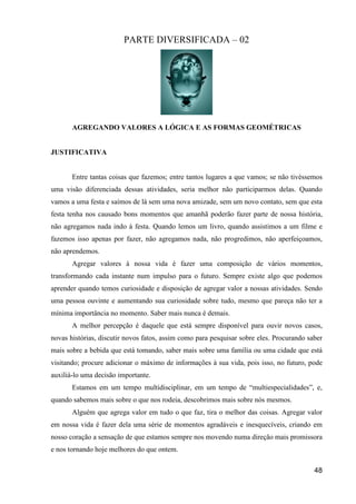 PARTE DIVERSIFICADA – 02




       AGREGANDO VALORES A LÓGICA E AS FORMAS GEOMÉTRICAS


JUSTIFICATIVA


       Entre tantas coisas que fazemos; entre tantos lugares a que vamos; se não tivéssemos
uma visão diferenciada dessas atividades, seria melhor não participarmos delas. Quando
vamos a uma festa e saímos de lá sem uma nova amizade, sem um novo contato, sem que esta
festa tenha nos causado bons momentos que amanhã poderão fazer parte de nossa história,
não agregamos nada indo à festa. Quando lemos um livro, quando assistimos a um filme e
fazemos isso apenas por fazer, não agregamos nada, não progredimos, não aperfeiçoamos,
não aprendemos.
       Agregar valores à nossa vida é fazer uma composição de vários momentos,
transformando cada instante num impulso para o futuro. Sempre existe algo que podemos
aprender quando temos curiosidade e disposição de agregar valor a nossas atividades. Sendo
uma pessoa ouvinte e aumentando sua curiosidade sobre tudo, mesmo que pareça não ter a
mínima importância no momento. Saber mais nunca é demais.
       A melhor percepção é daquele que está sempre disponível para ouvir novos casos,
novas histórias, discutir novos fatos, assim como para pesquisar sobre eles. Procurando saber
mais sobre a bebida que está tomando, saber mais sobre uma família ou uma cidade que está
visitando; procure adicionar o máximo de informações à sua vida, pois isso, no futuro, pode
auxiliá-lo uma decisão importante.
       Estamos em um tempo multidisciplinar, em um tempo de “multiespecialidades”, e,
quando sabemos mais sobre o que nos rodeia, descobrimos mais sobre nós mesmos.
       Alguém que agrega valor em tudo o que faz, tira o melhor das coisas. Agregar valor
em nossa vida é fazer dela uma série de momentos agradáveis e inesquecíveis, criando em
nosso coração a sensação de que estamos sempre nos movendo numa direção mais promissora
e nos tornando hoje melhores do que ontem.

                                                                                          48
 