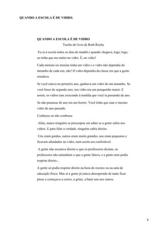 QUANDO A ESCOLA É DE VIDRO.




        QUANDO A ESCOLA É DE VIDRO
                              Trecho do livro de Ruth Rocha

         Eu ia à escola todos os dias de manhã e quando chegava, logo, logo,
        eu tinha que me meter no vidro. É, no vidro!

        Cada menino ou menina tinha um vidro e o vidro não dependia do
        tamanho de cada um, não! O vidro dependia da classe em que a gente
        estudava.

        Se você estava no primeiro ano, ganhava um vidro de um tamanho. Se
        você fosse do segundo ano, seu vidro era um pouquinho maior. E
        assim, os vidros iam crescendo à medida que você ia passando de ano.

        Se não passasse de ano era um horror. Você tinha que usar o mesmo
        vidro do ano passado.

        Coubesse ou não coubesse.

         Aliás, nunca ninguém se preocupou em saber se a gente cabia nos
        vidros. E para falar a verdade, ninguém cabia direito.

         Uns eram gordos, outros eram muito grandes, uns eram pequenos e
        ficavam afundados no vidro, nem assim era confortável.

         A gente não escutava direito o que os professores diziam, os
        professores não entendiam o que a gente falava, e a gente nem podia
        respirar direito...

        A gente só podia respirar direito na hora do recreio ou na aula de
        educação física. Mas aí a gente já estava desesperado de tanto ficar
        preso e começava a correr, a gritar, a bater uns nos outros.




                                                                               5
 