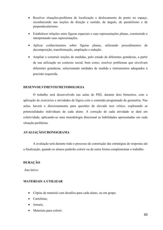 • Resolver situações-problema de localização e deslocamento de ponto no espaço,
     reconhecendo nas noções de direção e sentido, de ângulo, de paralelismo e de
     perpendicularismo.

   • Estabelecer relações entre figuras espaciais e suas representações planas, construindo e
     interpretando suas representações.

   • Aplicar conhecimentos sobre figuras planas, utilizando               procedimentos      de
     decomposição, transformação, ampliação e redução.

   •   Ampliar e construir noções de medidas, pelo estudo de diferentes grandezas, a partir
       de sua utilização no contexto social, bem como, resolver problemas que envolvam
       diferentes grandezas, selecionando unidades de medida e instrumentos adequados à
       precisão requerida.



DESENVOLVIMENTO/METODOLOGIA

       O trabalho será desenvolvido nas aulas de PD2, durante dois bimestres, com a
aplicação de exercícios e atividades de lógica com o conteúdo programado de geometria. Nas
aulas, haverá o direcionamento para questões de elevado teor crítico, explorando as
potencialidades individuais de cada aluno. A correção de cada atividade se dará em
coletividade, aplicando-se uma metodologia direcional as habilidades apresentadas em cada
situação-problema.

AVALIAÇÃO/CRONOGRAMA


       A avaliação será durante todo o processo de construção das estratégias de respostas até
a finalização, quando os alunos poderão colorir ou de outra forma complementar o trabalho.



DURAÇÃO

Ano letivo


MATERIAIS A UTILIZAR


   •   Cópias de material com desafios para cada aluno, ou em grupo.
   •   Cartolinas;
   •   Jornais;
   •   Materiais para colorir.
                                                                                           50
 