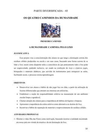 PARTE DIVERSIFICADA – 03

            OS QUATRO CAMINHOS DA HUMANIDADE




                                    PRIMEIRO CAMINHO


                   A HUMANIDADE CAMINHA PELO LIXO

JUSTIFICATIVA

       Esse projeto visa a conscientização dos alunos no que tange a destinação correta dos
resíduos sólidos produzidos na escola e em suas casas, buscando uma forma correta de se
lidar o lixo; assim como despertar neles a consciência de que praticamente todo o lixo pode
ser reaproveitado, podendo inclusive, ser usado na confecção de ricos e criativos jogos,
brinquedos e materiais didáticos, que servirão de instrumentos para enriquecer as aulas,
facilitando assim, o processo ensino/aprendizagem.



OBJETIVOS

   •   Desenvolver nos alunos o hábito de não jogar lixo no chão, a partir da utilização de
       lixeiras diferenciadas que atraiam seu interesse em utilizá-las;
   •   Estabelecer a noção de responsabilidade coletiva na manutenção de um ambiente
       escolar limpo e agradável;
   •   Chamar atenção dos alunos para a importância de hábitos de higiene e limpeza;
   •   Apresentar a importância da coleta seletiva como alternativa ao destino do lixo;
   •   Incentivar o hábito de separação de materiais e reaproveitamento de resíduos sólidos.


ATIVIDADES PROPOSTAS

1 - Mostrar o vídeo Ilha das Flores como motivação, buscando mostrar a realidade encontrada
   em nosso país em virtude da miséria e da má destinação do lixo;


                                                                                           51
 