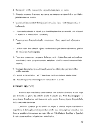 2 - Debate sobre o vídeo para despertar a consciência ecológica nos alunos;

3 - Discussão em grupos de algumas reportagens que tratem do problema do lixo nas cidades,
   principalmente em Brasília;

4 - levantamento da quantidade de lixeiras encontradas na escola e onde há necessidade de
   implantação;

5 - Trabalhar esteticamente as lixeiras, com materiais produzidos pelos alunos, com o objetivo
   de incentivar os demais alunos a utilizá-las;

6 - Produzir cartazes de conscientização, com desenhos e frases incentivando a limpeza na
   escola;

7 - Levar os alunos para conhecer alguma oficina de reciclagem de latas de alumínio, garrafas
   pet e/ou de reciclagem de papel;

8 - Propor uma gincana para a separação do lixo da escola e de casa, buscando a obtenção de
   materiais recicláveis, que posteriormente poderão ser vendidos ou doados a comunidades
   carentes;

9 - Confecção de materiais (jogos, brinquedos, materiais didáticos) a partir dos resíduos
    obtidos na coleta;

10 - Assistir ao documentário Lixo Extraordinário e realizar discussão com os alunos;

11 - Produzir se possível, uma composteira com os alunos na escola.


RECURSOS DIDÁTICOS


       Avaliação: Será realizada de forma contínua, com relatórios descritivos de cada etapa,
das discussões do grupo, das atitudes diante do projeto, etc. Além da participação e o
envolvimento de cada aluno individualmente, assim como o desenvolvimento de seu trabalho
de forma crítica e construtiva.

       Conclusão: Espera-se que ao término do projeto as crianças estejam conscientes da
importância da destinação correta dos resíduos sólidos e da manutenção de uma cidade mais
limpa e agradável, incorporando em suas vidas os 3 Rs (Reduzir, Reutilizar e Reciclar),
levando para seu meio social todos esses aprendizados.


                                                                                            52
 