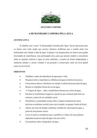 SEGUNDO CAMINHO


                  A HUMANIDADE CAMINHA PELA ÁGUA

JUSTIFICATIVA

       O trabalho com o tema “A Humanidade Caminha pela Água” deverá apresentar para
os alunos uma visão ampla que envolve inúmeros problemas que o mundo atual vem
enfrentando com relação à falta de água. O projeto visa proporcionar aos alunos uma grande
diversidade de experiências, com participação ativa, para que possam ampliar a consciência
sobre as questões relativas à água no meio ambiente, e assumir de forma independente e
autônoma atitudes e valores voltados à sua proteção e conservação, tanto em nível global
como em nível local.

OBJETIVOS

       •      Trabalhar o saber da importância da água para a vida;
       •      Pesquisar sobre a importância e influência da água na história dos povos;
       •      Conscientizar alunos e familiares em relação à cultura de preservação da água;
       •      Mostrar as múltiplas formas de uso da água;
       •      A Viagem da Água – sobre a interferência humana nos ciclos da água;
       •      Perceber as interferências negativas e positivas que o homem pode fazer na
              natureza, a partir de sua realidade social;
       •      Sensibilizar a comunidade escolar sobre o impacto ambiental nas áreas
              próxima ao ambiente escolar (como, por exemplo, no parque Canela de Ema);
       •      Adotar, por meio de atitudes cotidianas, medidas de valorização da água, a
              partir de uma postura crítica;
       •      Levar os alunos a entenderem que o equilíbrio e o futuro do nosso planeta
              dependem da preservação da água e de seus ciclos;
       •      Conscientizar sobre o desperdício da água.


                                                                                           53
 