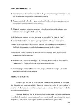 ATIVIDADES PROPOSTAS


1 - Conversar com os alunos sobre a importância da água para o nosso organismo e o meio em
   que vivemos (contar alguma história associada ao tema);

2 - Pesquisa em sala de aula sobre o tema, de materiais levados pelos alunos, pesquisados em
   casa, realizando análise e discussão dos mesmos;


3 - Discussão em grupos sobre reportagens que tratem do tema (catástrofes naturais, como
   enchentes e tsunamis; poluição da água; etc);


4 - Trabalhar com os alunos os textos “Carta escrita no ano 2070” e “Carta da Terra”;

5 - Confecção de um livro com figuras e produções de texto individuais e/o coletivos;

6 - Montagem de um mural sobre o assunto, em lugar visível a toda comunidade escolar,
   incluindo dicas para a preservação da água e para evitar o seu desperdício;


7 - Peça teatral sobre o tema, onde os alunos montarão os diálogos, a fim de que esta seja
   apresentada para outras turmas;


8 - Trabalhar com a música “Planeta Água”, de Guilherme Arantes, onde os alunos poderão
   elaborar cartazes em grupo retratando o que entenderam da mesma;


9 - Visita ao parque Canela de Ema e/ou a uma estação de tratamento de água e discussões
   sobre a realidade da poluição dos rios.


RECURSOS DIDÁTICOS


       Avaliação: será realizada de forma contínua, com relatórios descritivos de cada etapa,
das discussões do grupo, das atitudes diante do projeto, etc. Além da participação e o
envolvimento de cada aluno individualmente, assim como o desenvolvimento de seu trabalho
de forma crítica e construtiva.

       Conclusão: Espera-se que ao término do projeto as crianças estejam conscientes da
importância da água tanto para a vida animal como para a vegetal, que saibam utilizá-la sem
desperdício e sem poluí-la, levando para seu meio social todos esses aprendizados.
                                                                                             54
 