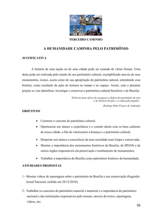 TERCEIRO CAMINHO

                  A HUMANIDADE CAMINHA PELO PATRIMÔNIO

JUSTIFICATIVA


       A história de uma nação ou de uma cidade pode ser contada de várias formas. Uma
delas pode ser realizada pelo estudo de seu patrimônio cultural, exemplificado através de seus
monumentos, ícones, assim como de sua apropriação do patrimônio natural, entendendo essa
história, como resultado da ação do homem no tempo e no espaço. Assim, com o presente
projeto se visa identificar, investigar e conservar o patrimônio cultural brasileiro e de Brasília.

                                         Só há um meio eficaz de assegurar a defesa do patrimônio de arte
                                                             e de história do país; é a educação popular.
                                                                      (Rodrigo Melo Franco de Andrade)

OBJETIVOS


           •   Construir o conceito de patrimônio cultural;
           •   Oportunizar aos alunos a experiência e o contato direto com os bens culturais
               de nossa cidade, a fim de valorizarem a herança e o patrimônio cultural;

           •   Despertar nos alunos a consciência de uma sociedade mais limpa e conservada;
           •   Mostrar a importância dos monumentos históricos de Brasília, do IPHAN e de
               outros órgãos responsáveis ela preservação e tombamento de monumentos;

           •   Trabalhar a importância de Brasília como patrimônio histórico da humanidade.

ATIVIDADES PROPOSTAS


1 - Mostrar vídeos de reportagens sobre o patrimônio de Brasília e sua conservação (Sugestão:
   Jornal Nacional, exibido em 28/12/2010);

2 - Trabalhar os conceitos de patrimônio material e imaterial e a importância do patrimônio
   nacional e das instituições responsáveis pelo mesmo, através de textos, reportagens,
   vídeos, etc;
                                                                                                     55
 