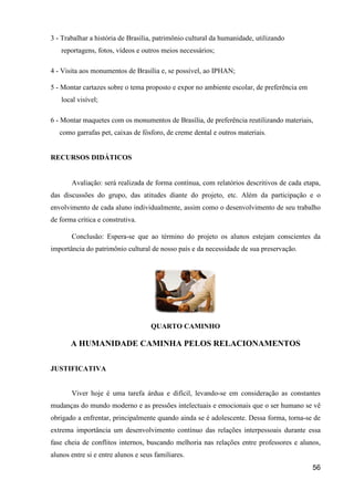 3 - Trabalhar a história de Brasília, patrimônio cultural da humanidade, utilizando
   reportagens, fotos, vídeos e outros meios necessários;

4 - Visita aos monumentos de Brasília e, se possível, ao IPHAN;

5 - Montar cartazes sobre o tema proposto e expor no ambiente escolar, de preferência em
   local visível;

6 - Montar maquetes com os monumentos de Brasília, de preferência reutilizando materiais,
   como garrafas pet, caixas de fósforo, de creme dental e outros materiais.


RECURSOS DIDÁTICOS


       Avaliação: será realizada de forma contínua, com relatórios descritivos de cada etapa,
das discussões do grupo, das atitudes diante do projeto, etc. Além da participação e o
envolvimento de cada aluno individualmente, assim como o desenvolvimento de seu trabalho
de forma crítica e construtiva.

       Conclusão: Espera-se que ao término do projeto os alunos estejam conscientes da
importância do patrimônio cultural de nosso país e da necessidade de sua preservação.




                                    QUARTO CAMINHO

       A HUMANIDADE CAMINHA PELOS RELACIONAMENTOS

JUSTIFICATIVA


       Viver hoje é uma tarefa árdua e difícil, levando-se em consideração as constantes
mudanças do mundo moderno e as pressões intelectuais e emocionais que o ser humano se vê
obrigado a enfrentar, principalmente quando ainda se é adolescente. Dessa forma, torna-se de
extrema importância um desenvolvimento contínuo das relações interpessoais durante essa
fase cheia de conflitos internos, buscando melhoria nas relações entre professores e alunos,
alunos entre si e entre alunos e seus familiares.
                                                                                           56
 